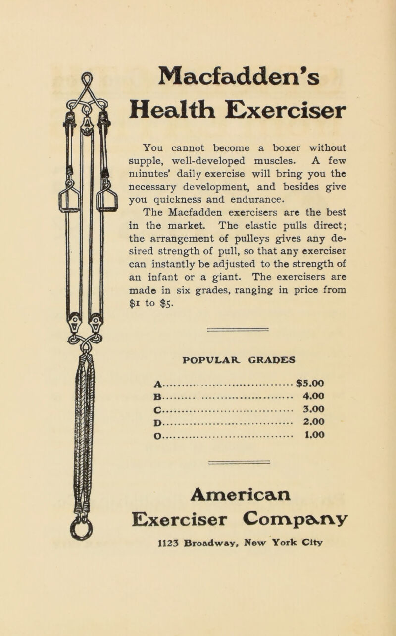 Macfadden’s Health E^xerciser You cannot become a boxer without supple, well-developed muscles. A few minutes’ daily exercise will bring you the necessary development, and besides give you quickness and endurance. The Macfadden exercisers are the best in the market. The elastic pulls direct; the arrangement of pulleys gives any de- sired strength of pull, so that any exerciser can instantly be adjusted to the strength of an infant or a giant. The exercisers are made in six grades, ranging in price from $i to $5. POPULAR. GRADES A $5.00 B 4.00 C 3.00 D 2.00 O i.oo American Exerciser Compa.rvy