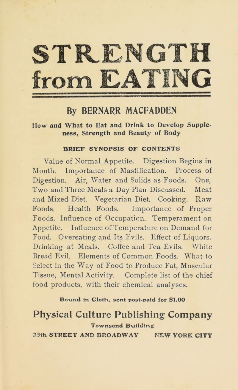 STRENGTH from EATING By BERNARR MACFADDEN How and What to Eat and Drink to Develop Supple- ness, Strength and Beauty of Body BRIEF SYNOPSIS OF CONTENTS Value of Normal Appetite. Digestion Begins in Mouth. Importance of Mastification. Process of Digestion. Air, Water and Solids as Foods. One, Two and Three Meals a Day Plan Discussed. Meat and Mixed Diet. Vegetarian Diet. Cooking. Raw Foods. Health Foods. Importance of Proper Foods. Influence of Occupation. Temperament on Appetite. Influence of Temperature on Demand for Food. Overeating and Its Evils. Effect of Liquors. Drinking at Meals. Coffee and I'ea Evils. White Bread Evil. Elements of Common Foods. What to Select in the Way of Food to Produce Fat, Muscular Tissue, Mental Activity. Complete list of the chief food products, with their chemical analyses. Bo\jnd in ClotK, sent post-paid for $1.00 Physical Culture Publishing Company Townsend Bvillding 23th STREET AND BROADWAY NEW YORK CITY