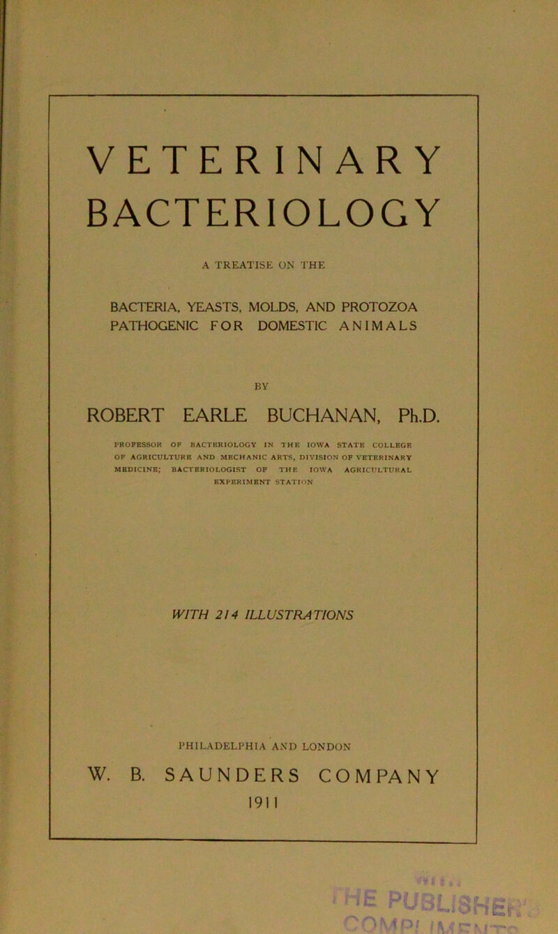 VETERINARY BACTERIOLOGY A TREATISE ON THE BACTERIA. YEASTS, MOLDS, AND PROTOZOA PATHOGENIC FOR DOMESTIC ANIMALS BY ROBERT EARLE BUCHANAN, Ph.D. PROFESSOR OF BACTERIOLOGY IN THE IOWA STATE COLLEGE OF AGRICULTURE AND MECHANIC ARTS, DIVISION OF VETERINARY MEDICINE; BACTERIOLOGIST OF THE IOWA AGRICULTURAL EXPERIMENT STATION WITH 214 ILLUSTRATIONS PHILADELPHIA AND LONDON W. B. SAUNDERS COM PA NY 1911 t Wl HE PUBLiS COMPl (Mcm