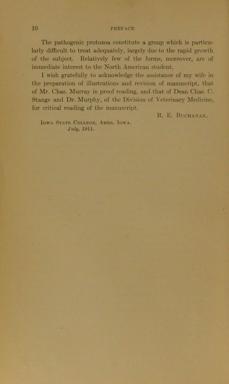 The pathogenic protozoa constitute a group which is particu- larly difficult to treat adequately, largely due to the rapid growth of the subject. Relatively few of the forms, moreover, are of immediate interest to the North American student. I wish gratefully to acknowledge the assistance of my wife in the preparation of illustrations and revision of manuscript, that of Mr. Chas. Murray in proof reading, and that of Dean Chas. C. Stange and Dr. Murphy, of the Division of Veterinary Medicine, for critical reading of the manuscript. R. E. Buchanan. Iowa State College, Ames, Iowa. July, 1911.