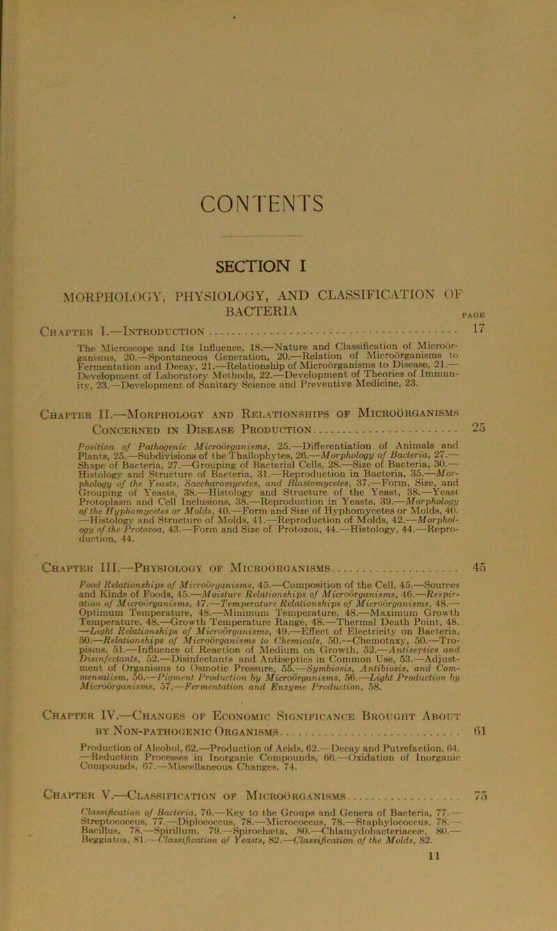 CONTENTS SECTION I MORPHOLOGY, PHYSIOLOGY, AND CLASSIFICATION OF BACTERIA Chapter I.—Introduction The Microscope and Its Influence, 18.—Nature and Classification of Microor- ganisms, 20.—Spontaneous Generation, 20.—Relation of Microorganisms to Fermentation and Decay, 21.—Relationship of Microorganisms to Disease, 21. Development of Laboratory Methods, 22.—Development of Theories of Immun- ity, 23.—Development of Sanitary Science and Preventive Medicine, 23. Chapter II.—Morphology and Relationships of Microorganisms Concerned in Disease Production Position of Pathogenic Microorganisms, 25.—Differentiation of Animals and Plants, 25.—Subdivisions of the Thailophytes, 26.—Morphology of Bacteria, 27.— Shape of Bacteria, 27.—Grouping of Bacterial Cells, 28.—45ize of Bacteria, 30.— Histology and Structure of Bacteria, 31.—Reproduction in Bacteria, 35.—Mor- phology of the Yeasts, Sacchttromycetes, and Blaslomycetes, 37.—Form, Size, and Grouping of Yeasts, 38.—Histology and Structure of the Yeast, 38.—Yeast Protoplasm and Cell Inclusions, 38.—Reproduction in Yeasts, 39.—Morphology of the Hyphomycctes or Molds, 40.—Form and Size of Ilyphomycetes or Molds, 40. —Histology and Structure of Molds, 41.—Reproduction of Molds, 42.—Morphol- ogy of the Protozoa, 43.—Form and Size of Protozoa, 44.—Histology, 44.—Repro- duction, 44. Chapter III.—Physiology of Microorganisms Food Relationships of Microorganisms, 45.—Composition of the Cell, 45.—Sources and Kinds of Foods, 45.—Moisture Relationships of Microorganisms, 46.—Respir- ation of Microorganisms, 47.—Temperature Relationships of Microorganisms, 48.— Optimum Temperature, 48.—Minimum Temperature, 48.—Maximum Growth Temperature, 48.—Growth Temperature Range, 48.—Thermal Death Point, 48. —Light Relationships of Microorganisms, 49.—Effect of Electricity on Bacteria. 50.—Relationships of Microorganisms to Chemicals, 50.—Chemotaxy, 50.—Tro- pisms, 51.—Influence of Reaction of Medium on Growth, 52.—-Antiseptics and Disinfectants, 52.—Disinfectants and Antiseptics in Common Use, 53.—Adjust- ment of Organisms to Osmotic Pressure, 55.—Symbiosis, Antibiosis, and Com- mensalism, 56.—Pigment Production by Microorganisms, 56.—Light Production by Microorganisms, 57.—Fermentation and Enzyme Production, 58. Chapter IV.—Changes of Economic Significance Brought About BY NoN-PATHOGENIC ORGANISMS Production of Alcohol, 62.—Production of Acids. 62. -Decay and Putrefaction, 64. —Reduction Processes in Inorganic Compounds, 66.—Oxidation of Inorganic Compounds, 67.—Miscellaneous Changes, 74. Chapter V.—Classification of Microorganisms Classification of Bacteria, 76.—Key to the Groups and Genera of Bacteria, 77.— Streptococcus, 77.—Diplococcus, 78.—Micrococcus, 78.—Staphylococcus, 78.— Bacillus, 78.—Spirillum, 79.—Spirochirta, 80.—Chlamydobacteriaceat, 80.— Beggiatoa, 81.—Classification of Yeasts, 82.—Classification of the Molds, 82.