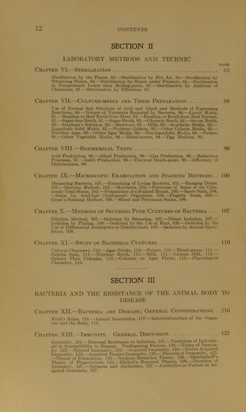 SECTION II LABORATORY METHODS AND TECHNIC Chapter VI.—Sterilization Sterilization by the Flame, 83.—Sterilization by Hot Air, 83.—Sterilization by Streaming Steam, 84.—Sterilization by Steam under Pressure, 85.—Sterilization at Temperature Lower than Boiling-point, 87.—Sterilization by Addition of Chemicals, 87.—Sterilization by Filtration, 87. Chapter VII.—Culture-media and Their Preparation Use of Normal Salt Solutions of Acid and Alkali and Methods of Expressing Reactions, 89.—Nature of Nutrients Required by Bacteria, 90.—Liquid Media, 91.—Bouillon or Beef Broth from Meat, 91.—Bouillon or Broth from Beef Extract, 91. —Sugar-free Broth, 91.—Sugar Broth, 92.—Glycerin Broth, 92.—Serum Broth, 92. —Dunham’s Solution, 92.—Beerwort, 92.—Milk, 92.—Synthetic Media, 92.— Liquefiable Solid Media, 93.—Nutrient Gelatin, 93.—Other Gelatin Media, 93.— Nutrient Agar, 93.—Other Agar Media, 93.—Non-liquefiable Media, 94.—Potato, 94.—Other Vegetable Media, 94.—Blood-serum, 94.—Egg Medium, 95. Chapter VIII.—Biochemical Tests Acid Production, 96.—Alkali Production, 96.—Gas Production, 96.—Reduction Processes, 97.—Indol Production, 98.—Thermal Death-point, 99.—Efficiency of Disinfectants, 99. Chapter IX.—Microscopic Examination and Staining Methods, . Measuring Bacteria, 101.—Examining of Living Bacteria, 101.—Hanging Drops, 101.—Staining Methods, 102.—Mordants, 102.—Formulas of Some of the Com- monly Used Stains, 102.—Preparation of a Stained Mount, 103.—Spore Stain, 104. —Stain for Acid-fast (Acid-proof) Organisms, 104.—Flagella Stain, 105.— Gram's Staining Method, 106.—Blood and Protozoan Stains, 106. Chapter X.—Methods of Securing Pure Cultures of Bacteria. ... Dilution Method, 107.—Isolation by Smearing, 107.—Direct Isolation, 107.— Isolation by Plating, 108.—Isolation by the Use of Heat, 109.—Isolation by the Use of Differential Antiseptics or Disinfectants, 109.—Isolation by Animal Inocu- lation, 109. Chapter XI.—Study of Bacterial Cultures Cultural Characters, 110.—Agar Stroke, 110.—Potato, 110.—Blood-serum, 111. Gelatin Stab, 111.—Nutrient Broth, 111.—Milk, 111.—Litmus Milk, 112.— Gelatin Plato Colonies, 112.—Colonies on Agar Plates, 113.—Physiological Characters, 115. SECTION III BACTERIA AND THE RESISTANCE OF THE ANIMAL BODY DISEASE Chapter XII.—Bacteria and Disease; General Considerations. . Koch’s Rules, 116.—Animal Inoculation, 117.—Interrelationships of the Organ- ism and the Body, 11!). Chapter XIII.—Immunity. General Discussion Immunity, 121.—External Resistance to Infection, 121.—Variations of Individu- als in Susceptibility to Disease. Predisposing Factors, 122. Iypes of Immun- ity, 122.—Natural Immunity, 122.—Acquired Immunity, 123.—Active Acquired Immunity, 123.—Acquired Passive Immunity, 125.—Theoriesof Immunity. !-•>. —Theory of Exhaustion, 125.—Noxious Retention Theory, 126.- Metchnikon s Theory of Phagocytosis, 126.—Ehrlich’s Humoral Theory, 126.—Duration of Immunity, 127.—Antigens and Antibodies, 127.—Antibodies as Factors in Ac- quired Immunity, 127. PAGE S3 89 96 100 107 110 TO 116 121