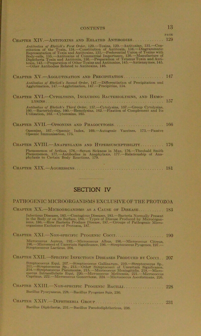 PAGE Chapter XIV.—Antitoxins and Related Antibodies 129 Antibodies of Ehrlich's First Order, 129.—Toxins, 129.—Antitoxins, 131.—Con- stitution of the Toxin, 134.—Constitution of Antitoxin, 134.—Diagrammatic Representation of Toxin and Antitoxins, 135.—Preferential Union of Toxins with Body-cells, 135.—Antitoxins of Commercial Importance, 136.—Manufacture of Diphtheria Toxin and Antitoxin, 136.—Preparation of Tetanus Toxin and Anti- toxin, 143.—Preparation of Other Toxins and Antitoxins, 145.—Antienzymes, 145. —Other Antibodies Related to Antitoxins, 146. Chapter XV.—Agglutination and Precipitation 147 Antibodies of Ehrlich's Second Order, 147.—Differentiation of Precipitation and Agglutination, 147.—Agglutination, 147.—Precipitins, 154. Chapter XVI.—Cytolysins, Including Bacteriolysins, and Hemo- lysins 157 Antibodies of Ehrlich's Third Order, 157.—Cytolysins, 157.—Group Cytolysins, 160.—Bacteriolysins, 160.—Hemolysins, 162.—Fixation of Complement and Its Utilization, 163.—Cytotoxins, 165. Chapter XVII.—Opsonins and Phagocytosis 166 Opsonins, 167.—Opsonic Index, 169.—Autogenic Vaccines, 173.—Passive Opsonic Immunization, 175. Chapter XVIII.—Anaphylaxis and Hy'persusceptibility 176 Phenomenon of Arthus, 176.—Serum Sickness in Man, 176.—Theobald Smith Phenomenon, 177.—Antibodies in Anaphylaxis, 177.—Relationship of Ana- phylaxis to Certain Body Reactions, 179. Chapter XIX.—Aggressins 181 SECTION IV PATHOGENIC MICROORGANISMS EXCLUSIVE OF THE PROTOZOA Chapter XX.—Microorganisms as a Cause of Disease 183 Infectious Diseases, 1S3.—Contagious Diseases, 183.—Bacteria Normally Present in the Body or on its Surface, 184.—Types of Disease Produced by Microorgan- isms, 186.—How Bacteria Produce Disease, 187.—Groups of Pathogenic Micro- organisms Exclusive of Protozoa, 187. Chapter XXL—Non-specific Pyogenic Cocci 190 Micrococcus Aureus, 192.—Micrococcus Albus, 196.—Micrococcus Citreus, 196.—Micrococci of Uncertain Significance, 196.—Streptococcus Pyogenes, 197.— Streptococcus Lacticus, 204. Chapter XXII.—Specific Infectious Diseases Produced by Cocci. . 207 Streptococcus Equi, 207.—Streptococcus Oallinaruni, 210.—Streptococcus Sp., 211. Streptococcus Sp., 213.—-Other Streptococci of Uncertain Significance, -11. Streptococcus Pneumonia*, 215.—Micrococcus Meningitidis, 218.—Micro- coccus Intracellularis Equi, 220.—Micrococcus Melitensis, 221.—Micrococcus C aprinus, 222.—Micrococcus Gonorrhoea?, 224.—Micrococcus Ascofonnans, 22G. Chapter XXIII.—Non-specific Pyogenic Bacilli 228 Bacillus Pyocyaneus, 228.—Bacillus Pyogenes Suis. 230. Chapter XXIV.—Diphtheria Group 231 Bacillus Diphtherias, 231.—Bacillus Pseudodiphthericua, 236.