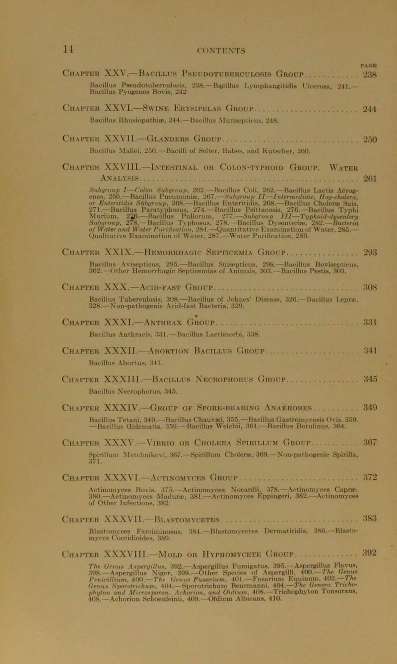 PAGE Chapter XXV.—Bacillus Pseudotuberculosis Group 238 Bacillus Pseudotuberculosis. 238.—Bacillus L.vmphungitidis Ulcerosa, 241.— Bacillus Pyogenes Bovis, 242 Chapter XXVI.—Swine Erysipelas Group 244 Bacillus Rhusiopathi®, 244.—Bacillus Murisepticus, 248. Chapter XXVII.—Glanders Group 250 Bacillus Mallei, 2.50.—Bacilli of Belter, Babes, and Kutscher, 200. Chapter XXVIII.—Intestinal or Colon-typhoid Group. Water Analysis 261 Subgroup I—Colon Subgroup, 202.—Bacillus Coli, 262.—Bacillus Lactis Aerog- enes, 260.—Bacillus Pneumonia-, 207.—Subgroup II—-Intermediate, Hoy-cholera, or Enteritidis Siibgroup, 268.—Bacillus Euterilidis, 268.—Bacillus Cholera; Suis, 271.—Bacillus Puratyphosus, 274.—-Bacillus Psittacosis, 276.—Bacillus Typhi Murium, 2*0 .—Bacillus Pullorum, 277.—Subgroup III—Typhoid-dysentery Subgroup, 278.—Bacillus Typhosus, 278.—Bacillus Dysenterise, 282.—Bacteria oj Water and Water Purification, 284.—Quantitative Examination of Water, 285.— Qualitative Examination of Water, 287.—Water Purification, 289. Chapter XXIX.—Hemorrhagic Septicemia Group 293 Bacillus Avisepticus, 295.—Bacillus Suisepticus, 298.—Bacillus Bovisepticus, 302.—Other Hemorrhagic Septicemias of Animals, 303.—Bacillus Pestis, 303. Chapter XXX.—Acid-fast Group 308 Bacillus Tuberculosis, 308.—Bacillus of Johnes' Disease, 326.—Bacillus Leprse, 328.—Non-pathogenic Acid-fast, Bacteria, 329. Chapter XXXI.—Anthrax Group 331 Bacillus Anthracis, 331.—Bacillus I.actimorbi, 338. Chapter XXXII.—Abortion Bacillus Group 341 Bacillus Abortus, 341. Chapter XXXIII.—Bacillus Necrophorus Group 345 Bacillus Necrophorus, 345. Chapter XXXIV.—Group of Spore-bearing Anaerobes 349 Bacillus Tetani, 349.—Bacillus Chauvtei, 355.—Bacillus Gastromycosis Ovis, 359. —Bacillus CEdematis, 359.—Bacillus Welchii, 361.—Bacillus Botulinus, 364. Chapter XXXV.—Vibrio or Cholera Spirillum Group 367 Spirillum Metchnikovi, 367.—Spirillum Cholera;, 309.—Non-pathogenic Spirilla, 371. Chapter XXXVI.—Actinomyces Group 372 Actinomyces Bovis, 375.—Actinomyces Nocardii, 378.—Actinomyces Capra;, 380.—Actinomyces Madurai, 381.—-Actinomyces Eppingeri, 382.—Actinomyces of Other Infections, 382. Chapter XXXVII.—Blastomycetbs 383 Blastomyces Fnrciminosus, 384.—Blastoniycotea Dermatitidis, 386.—Blasto- myces Coccidioides, 389. Chapter XXXVIII.—Mold or Hyphomycete Group 392 The Genus Aspcryillu*, 392.—Aspergillus Fumigatus, 395.—Aspergillus Flavus, 398.—Aspergillus Niger, 399.—Other Species of Aspergilli, 400.—The Genus Penieillium, 400.—The Genus Fusarivm, 401.—Fusarium Equinum, 402. The Genus Sporo/rirhum, 404.—Sporotrichum Beurmanni, 404.—The Genera Tricho- phyton and Af irrospor on, A chorion, and Oidium, 408.—Trichophyton Tonsurans, 408.—Achorion Schoenleinii. 409.—Oidium Albicans, 410.