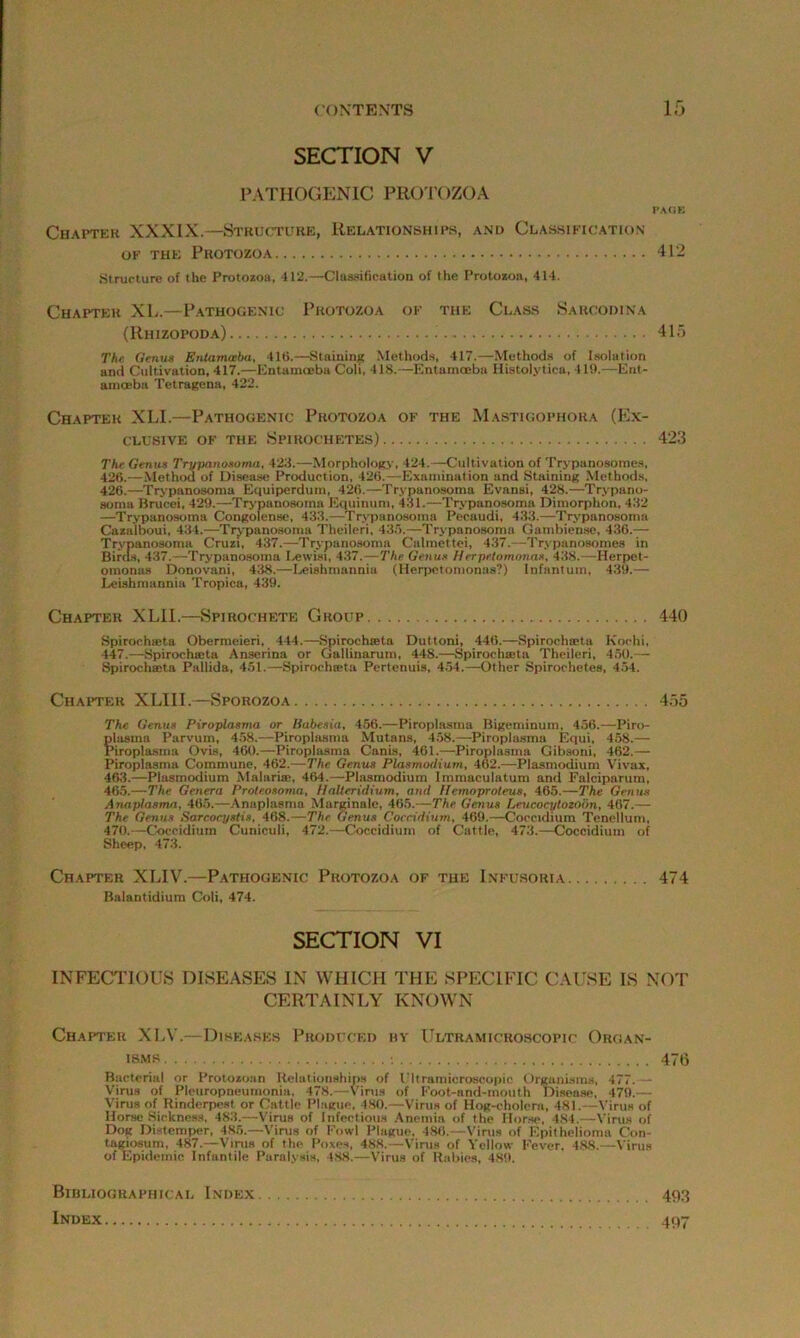 SECTION V PATHOGENIC PROTOZOA PAGE Chapter XXXIX.—Structure, Relationships, and Classification of the Protozoa 412 Structure of the Protozoa, 412.—Classification of the Protozoa, 414. Chapter XL.—Pathogenic Protozoa of the Class Sarcodina (Rhizopoda) 415 The Genua Entamoeba, 416.—Staining Methods, 417.—Methods of Isolation and Cultivation, 417.—EntamcEba Coli, 418.—Entamoeba Histolytica, 419.—Ent- amoeba Tetragena, 422. Chapter XLI.—Pathogenic Protozoa of the Mastigophora (Ex- clusive of the Spirochetes) 423 The Genua Trypanosoma, 422.—Morphology, 424.—Cultivation of Trypanosomes, 426.—Method of Disease Production, 426.—Examination and Staining Methods, 426.—Trypanosoma Equiperdum, 426.—Trypanosoma Evansi, 428.—Trypano- soma Brucei, 429.—Trypanosoma Equinum, 431.—Trypanosoma Dimorphon, 432 —Trypanosoma Congolense, 433.—Trypanosoma Pecaudi, 433.—Trypanosoma Cazalboui, 434.—Trypanosoma Theileri, 435.—Trypanosoma Gambiense, 436.— Trypanosoma Cruz!, 437.—Trypanosoma Calmettei, 437.—Trypanosomes in Birds, 437.—Trypanosoma Lewisi, 437.—The Genua Herpetomonas, 438.—Herpet- omonas Donovani, 438.—Leishmannia (Herpetomonas?) Infantum, 439.— Leishmannia Tropica, 439. Chapter XLII.—Spirochete Group 440 Spirochieta Obermeieri, 444.—Spirochreta Duttoni, 446.—Spirocha-ta Kochi, 447.—Spirochieta Anserina or Gallinarum, 448.—Spirochieta Theileri, 450.— Spirochasta Pallida, 451.—Spirochieta Pertenuis, 454.—Other Spirochetes, 454. Chapter XLIII.—Sporozoa 455 The Genua Piroplaama or Babesia, 456.—Piroplasma Bigeminum, 456.—Piro- plasma Parvum, 458.—Piroplasma Mutans, 458.—Piroplasma Equi, 458.— Piroplasma Ovis, 460.—Piroplasma Canis, 461.—Piroplasma Gibsoni, 462.— Piroplasma Commune, 462.-—The Genus Plasmodium, 462.—Plasmodium Vivax, 463.—Plasmodium Malaria-, 464.—Plasmodium Immaculatum and Falciparum, 465.—The Genera Prote.osoma, Halteridium, and llemoproteus, 465.—The Genus Anaplasma, 465.—Anaplasma Marginale, 465.—The Genus Leucacytozoon, 467.— The Genus Sarcocystis, 468.—The Genus Coccidium, 469.—Coccidium Tenellum, 470.—Coccidiutn Cuniculi, 472.—Coccidium of Cattle, 473.—Coccidium of Sheep, 473. Chapter XLIV.—Pathogenic Protozoa of the Infusoria 474 Balantidium Coli, 474. SECTION VI INFECTIOUS DISEASES IN WHICH THE SPECIFIC CAUSE IS NOT CERTAINLY KNOWN Chapter XLV.—Diseases Produced by Ultramicroscopic Organ- isms -. 476 Bacterial or Protozoan Relationships of I'ltramicroscopic Organisms, 477. — Virus of Pleuropneumonia, 478.—Virus of Foot-and-mouth Disease. 479.— Virus of Rinderpest or Cattle Plague, 480.—Virus of Hog-cholera, 481.—Virus of Horse Sickness, 483.—Virus of Infectious Anemia of the Horse, 484.—Virus of Dog Distemper, 485.—Virus of Fowl Plague, 486.—Virus of Epithelioma Con- tagiosum, 487.—Virus of the Poxes, 488.—Virus of Yellow Fever. 488.—Virus of Epidemic Infantile Paralysis, 488.—Virus of Rabies, 489. Bibliographical Index 493 Index 497