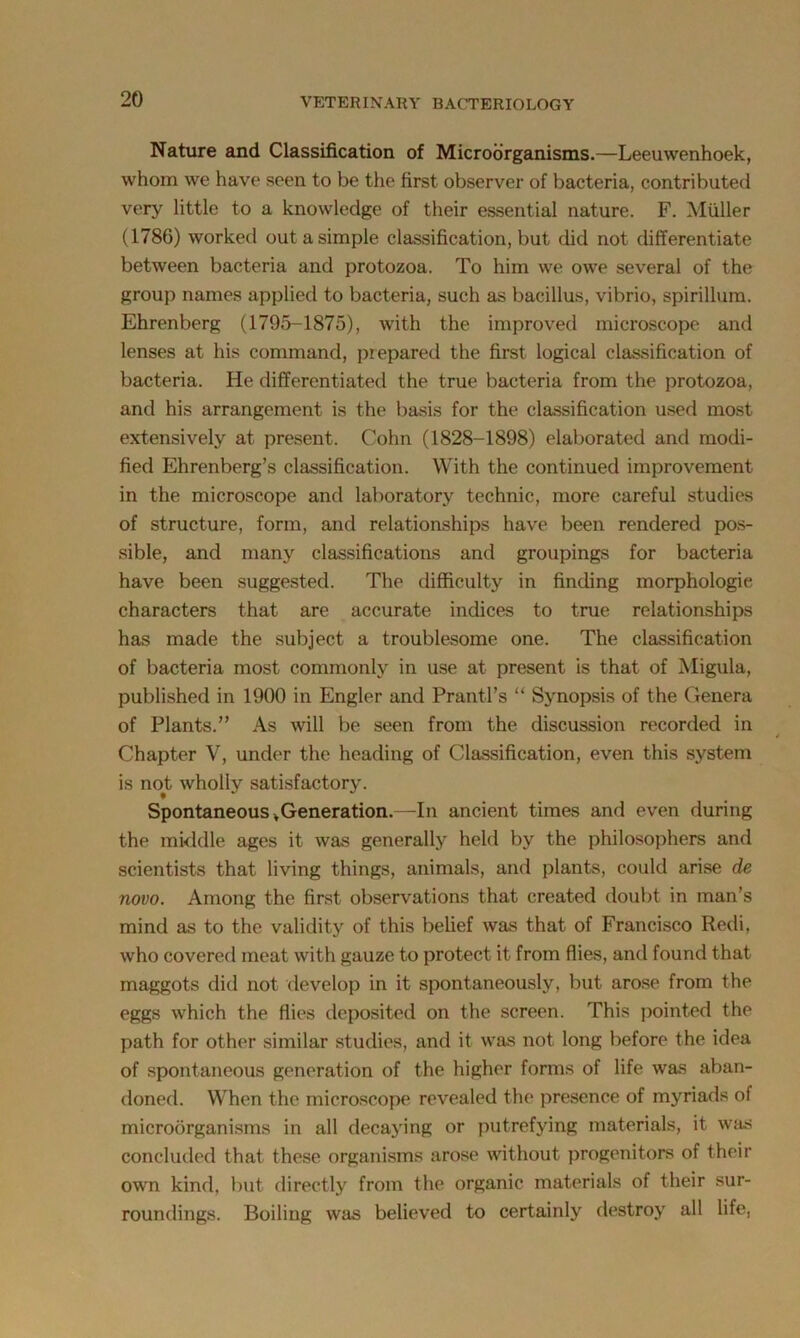 Nature and Classification of Microorganisms.—Leeuwenhoek, whom we have seen to be the first observer of bacteria, contributed very little to a knowledge of their essential nature. F. Muller (1786) worked out a simple classification, but did not differentiate between bacteria and protozoa. To him we owe several of the group names applied to bacteria, such as bacillus, vibrio, spirillum. Ehrenberg (1795-1875), with the improved microscope and lenses at his command, prepared the first logical classification of bacteria. He differentiated the true bacteria from the protozoa, and his arrangement is the basis for the classification used most extensively at present. Cohn (1828-1898) elaborated and modi- fied Ehrenberg’s classification. With the continued improvement in the microscope and laboratory technic, more careful studies of structure, form, and relationships have been rendered pos- sible, and many classifications and groupings for bacteria have been suggested. The difficulty in finding morphologic characters that are accurate indices to true relationships has made the subject a troublesome one. The classification of bacteria most commonly in use at present is that of Migula, published in 1900 in Engler and Prantl’s “ Synopsis of the Genera of Plants.” As will be seen from the discussion recorded in Chapter V, under the heading of Classification, even this system is not wholly satisfactory. Spontaneous v Generation.—In ancient times and even during the middle ages it was generally held by the philosophers and scientists that living things, animals, and plants, could arise de novo. Among the first observations that created doubt in man’s mind as to the validity of this belief was that of Francisco Redi, who covered meat with gauze to protect it from flies, and found that maggots did not develop in it spontaneously, but arose from the eggs which the flies deposited on the screen. This pointed the path for other similar studies, and it was not long before the idea of spontaneous generation of the higher forms of life was aban- doned. When the microscope revealed the presence of myriads of microorganisms in all decaying or putrefying materials, it was concluded that these organisms arose without progenitors of their own kind, but directly from the organic materials of their sur- roundings. Boiling was believed to certainly destroy all life,
