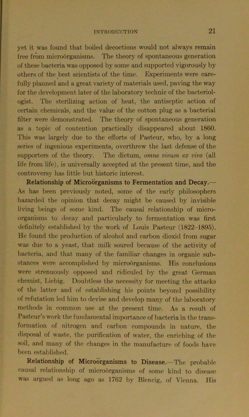 yet it was found that boiled decoctions would not always remain free from microorganisms. The theory of spontaneous generation of these bacteria was opposed by some and supported vigorously by others of the best scientists of the time. Experiments were care- fully planned and a great variety of materials used, paving the way for the development later of the laboratory technic of the bacteriol- ogist. The sterilizing action of heat, the antiseptic action of certain chemicals, and the value of the cotton plug as a bacterial filter were demonstrated. The theory of spontaneous generation as a topic of contention practically disappeared about 1860. This was largely due to the efforts of Pasteur, who, by a long series of ingenious experiments, overthrew the last defense of the supporters of the theory. The dictum, omne vivum ex vivo (all life from life), is universally accepted at the present time, and the controversy has little but historic interest. Relationship of Microorganisms to Fermentation and Decay.— As has been previously noted, some of the early philosophers hazarded the opinion that decay might be caused by invisible living beings of some kind. The causal relationship of micro- organisms to decay and particularly to fermentation was first definitely established by the work of Louis Pasteur (1822-1895). He found the production of alcohol and carbon dioxid from sugar was due to a yeast, that milk soured because of the activity of bacteria, and that many of the familiar changes in organic sub- stances were accomplished by microorganisms. His conclusions were strenuously opposed and ridiculed by the great German chemist, Liebig. Doubtless the necessity for meeting the attacks of the latter and of establishing his points beyond possibility of refutation led him to devise and develop many of the laboratory methods in common use at the present time. As a result of Pasteur’s work the fundamental importance of bacteria in the trans- formation of nitrogen and carbon compounds in nature, the disposal of waste, the purification of water, the enriching of the soil, and many of the changes in the manufacture of foods have been established. Relationship of Microorganisms to Disease.—The probable causal relationship of microorganisms of some kind to disease was argued as long ago as 1762 by Blencig, of Vienna. His