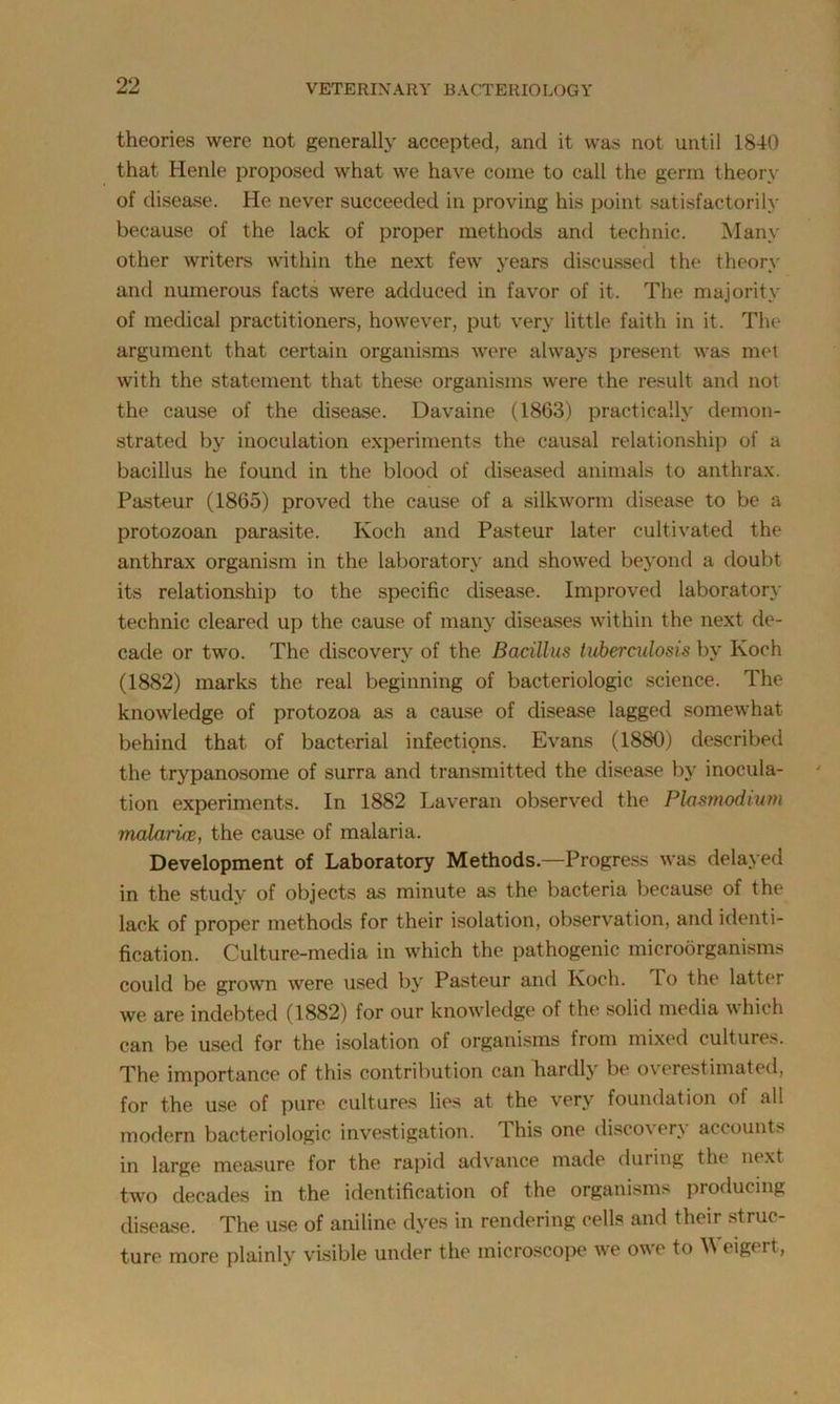theories were not generally accepted, and it was not until 1840 that Henle proposed what we have come to call the germ theory of disease. He never succeeded in proving his point satisfactorily because of the lack of proper methods and technic. Many other writers within the next few years discussed the theory and numerous facts were adduced in favor of it. The majority of medical practitioners, however, put very little faith in it. The argument that certain organisms were always present was met with the statement that these organisms were the result and not the cause of the disease. Davaine (1863) practically demon- strated by inoculation experiments the causal relationship of a bacillus he found in the blood of diseased animals to anthrax. Pasteur (1865) proved the cause of a silkworm disease to be a protozoan parasite. Koch and Pasteur later cultivated the anthrax organism in the laboratory and showed beyond a doubt its relationship to the specific disease. Improved laboratory technic cleared up the cause of many diseases within the next de- cade or two. The discovery of the Bacillus tuberculosis by Koch (1882) marks the real beginning of bacteriologic science. The knowledge of protozoa as a cause of disease lagged somewhat behind that of bacterial infeetipns. Evans (1880) described the trypanosome of surra and transmitted the disease by inocula- tion experiments. In 1882 Laveran observed the Plasmodium malariw, the cause of malaria. Development of Laboratory Methods—Progress was delayed in the study of objects as minute as the bacteria because of the lack of proper methods for their isolation, observation, and identi- fication. Culture-media in which the pathogenic microorganisms could be grown were used by Pasteur and Koch, lo the latter we are indebted (1882) for our knowledge of the solid media which can be used for the isolation of organisms from mixed cultures. The importance of this contribution can hardly be overestimated, for the use of pure cultures lies at the very foundation of all modern bacteriologic investigation. I his one disco\er\ account> in large measure for the rapid advance made during the next two decades in the identification of the organisms producing disease. The use of aniline dyes in rendering cells and their struc- ture more plainly visible under the microscope we owe to Weigert,