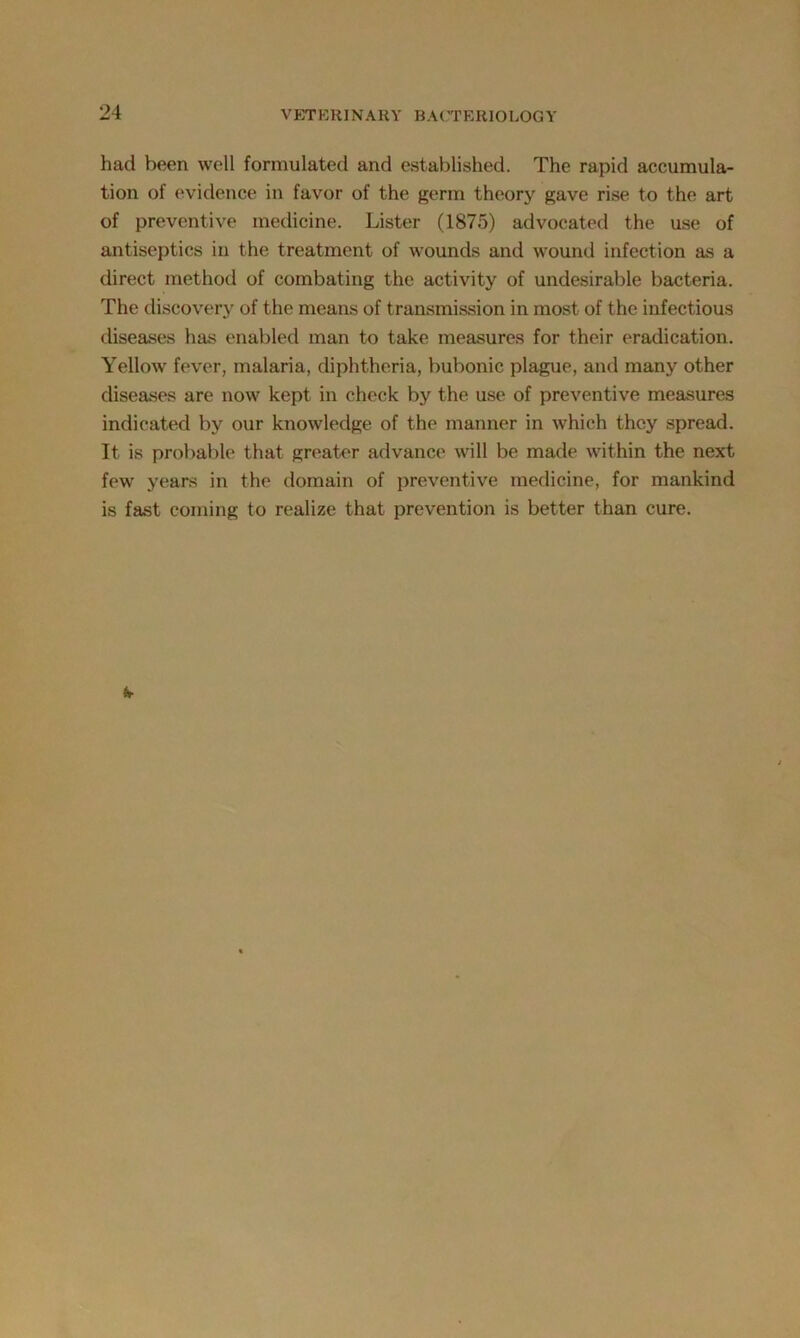 had been well formulated and established. The rapid accumula- tion of evidence in favor of the germ theory gave rise to the art of preventive medicine. Lister (1875) advocated the use of antiseptics in the treatment of wounds and wound infection as a direct method of combating the activity of undesirable bacteria. The discovery of the means of transmission in most of the infectious diseases has enabled man to take measures for their eradication. Yellow fever, malaria, diphtheria, bubonic plague, and many other diseases are now kept in check by the use of preventive measures indicated by our knowledge of the manner in which they spread. It is probable that greater advance will be made within the next few years in the domain of preventive medicine, for mankind is fast coming to realize that prevention is better than cure.