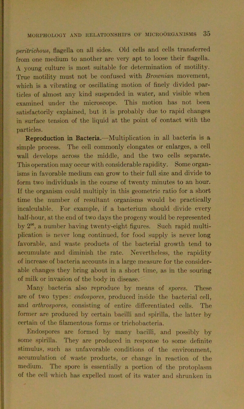 peritrichous, flagella on all sides. Old cells and cells transferred from one medium to another are very apt to loose their flagella. A young culture is most suitable for determination of motility. True motility must not be confused with Brownian movement, which is a vibrating or oscillating motion of finely divided par- ticles of almost any kind suspended in water, and visible when examined under the microscope. This motion has not been satisfactorily explained, but it is probably due to rapid changes in surface tension of the liquid at the point of contact with the particles. Reproduction in Bacteria.—Multiplication in all bacteria is a simple process. The cell commonly elongates or enlarges, a cell wall develops across the middle, and the two cells separate. This operation may occur with considerable rapidity. Some organ- isms in favorable medium can grow to their full size and divide to form two individuals in the course of twenty minutes to an hour. If the organism could multiply in this geometric ratio for a short time the number of resultant organisms would be practically incalculable. For example, if a bacterium should divide every half-hour, at the end of two days the progeny would be represented by 2<J6, a number having twenty-eight figures. Such rapid multi- plication is never long continued, for food supply is never long favorable, and waste products of the bacterial growth tend to accumulate and diminish the rate. Nevertheless, the rapidity of increase of bacteria accounts in a large measure for the consider- able changes they bring about in a short time, as in the souring of milk or invasion of the body in disease. Many bacteria also reproduce by means of spores. These are of two types: endospores, produced inside the bacterial cell, and arthrospores, consisting of entire differentiated cells. The former are produced by certain bacilli and spirilla, the latter by certain of the filamentous forms or trichobacteria. Endospores are formed by many bacilli, and possibly by some spirilla. They are produced in response to some definite stimulus, such as unfavorable conditions of the environment, accumulation of waste products, or change in reaction of the medium. The spore is essentially a portion of the protoplasm of the cell which has expelled most of its water and shrunken in