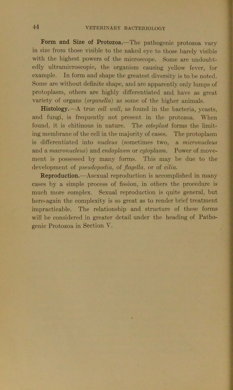 Form and Size of Protozoa.—The pathogenic protozoa vary in size from those visible to the naked eye to those barely visible with the highest powers of the microscope. Some are undoubt- edly ultramicroscopic, the organism causing yellow fever, for example. In form and shape the greatest diversity is to be noted. Some are without definite shape, and are apparently only lumps of protoplasm, others are highly differentiated and have as great variety of organs (organella) as some of the higher animals. Histology.—A true cell wall, as found in the bacteria, yeasts, and fungi, is frequently not present in the protozoa. When found, it is chitinous in nature. The edoplast forms the limit- ing membrane of the cell in the majority of cases. The protoplasm is differentiated into nucleus (sometimes two, a micronucleus and a macronucleus) and endoplasm or cytoplasm. Power of move- ment is possessed by many forms. This may be due to the development of pseudopodia, of flagella, or of cilia. Reproduction.—Asexual reproduction is accomplished in many cases by a simple process of fission, in others the procedure is much more complex. Sexual reproduction is quite general, but here* again the complexity is so great as to render brief treatment impracticable. The relationship and structure of these forms will be considered in greater detail under the heading of Patho- genic Protozoa in Section V.