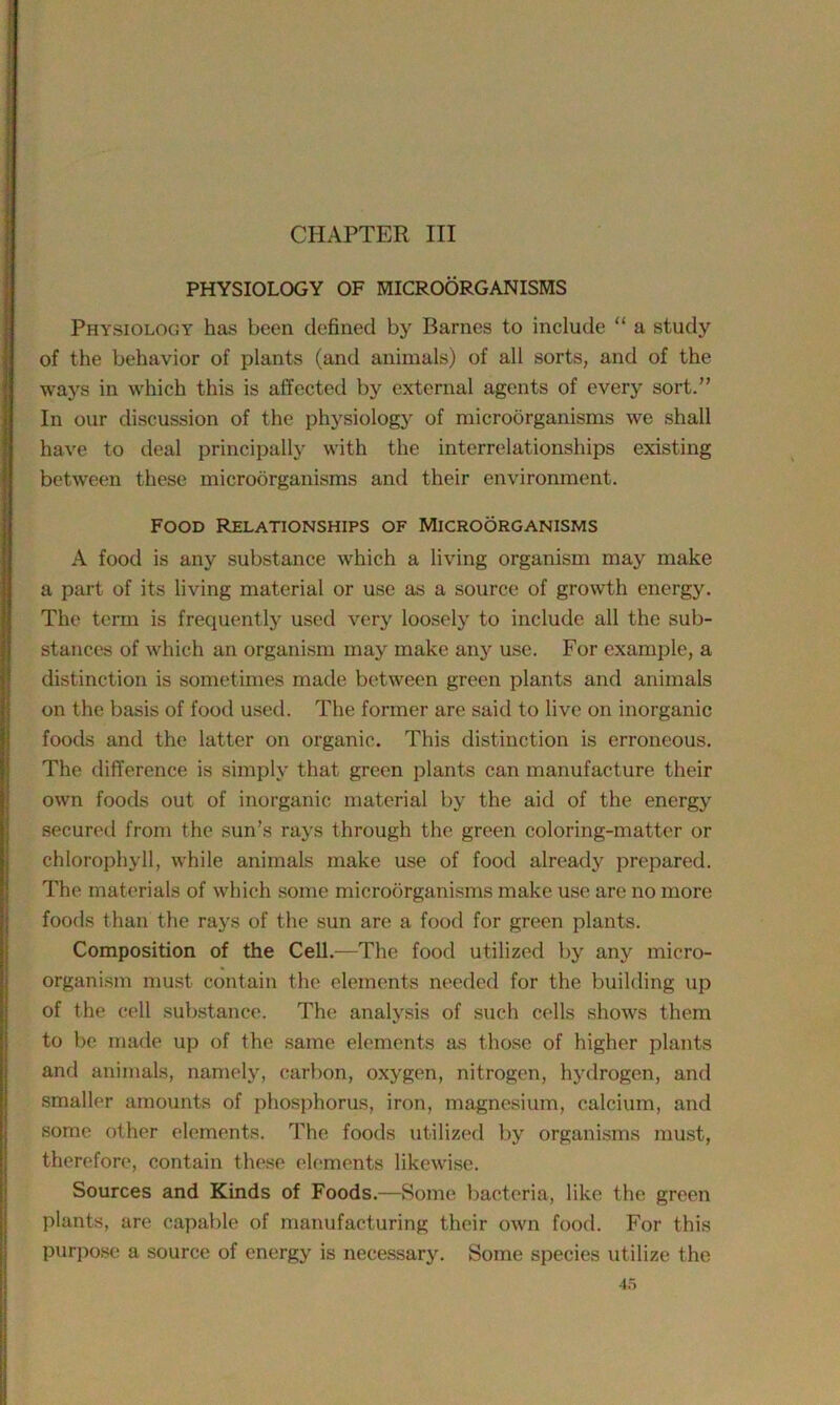 CHAPTER III PHYSIOLOGY OF MICROORGANISMS Physiology has been defined by Barnes to include “ a study of the behavior of plants (and animals) of all sorts, and of the ways in which this is affected by external agents of every sort.” In our discussion of the physiology of microorganisms we shall have to deal principally with the interrelationships existing between these microorganisms and their environment. Food Relationships of Microorganisms A food is any substance which a living organism may make a part of its living material or use as a source of growth energy. The term is frequently used very loosely to include all the sub- stances of which an organism may make any use. For example, a distinction is sometimes made between green plants and animals on the basis of food used. The former are said to live on inorganic foods and the latter on organic. This distinction is erroneous. The difference is simply that green plants can manufacture their own foods out of inorganic material by the aid of the energy secured from the sun’s rays through the green coloring-matter or chlorophyll, while animals make use of food already prepared. The materials of which some microorganisms make use are no more foods than the rays of the sun are a food for green plants. Composition of the Cell.—The food utilized by any micro- organism must contain the elements needed for the building up of the cell substance. The analysis of such cells shows them to be made up of the same elements as those of higher plants and animals, namely, carbon, oxygen, nitrogen, hydrogen, and smaller amounts of phosphorus, iron, magnesium, calcium, and some other elements. The foods utilized by organisms must, therefore, contain these elements likewise. Sources and Kinds of Foods.—Some bacteria, like the green plants, are capable of manufacturing their own food. For this purpose a source of energy is necessary. Some species utilize the