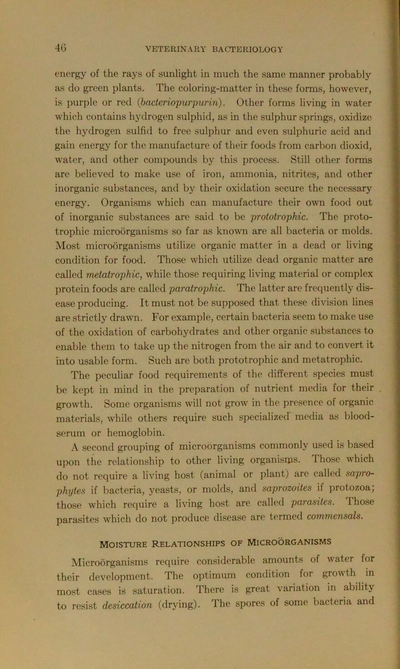 energy of the rays of sunlight in much the same manner probably as do green plants. The coloring-matter in these forms, however, is purple or red (bacteriopurpurin). Other forms living in water which contains hydrogen sulphid, as in the sulphur springs, oxidize the hydrogen sulfid to free sulphur and even sulphuric acid and gain energy for the manufacture of their foods from carbon dioxid, water, and other compounds by this process. Still other forms are believed to make use of iron, ammonia, nitrites, and other inorganic substances, and by their oxidation secure the necessary energy. Organisms which can manufacture their own food out of inorganic substances are said to be prototrophic. The proto- trophic microorganisms so far as known are all bacteria or molds. Most microorganisms utilize organic matter in a dead or living condition for food. Those which utilize dead organic matter are called metatrophic, while those requiring living material or complex protein foods are called paratrophic. The latter are frequently dis- ease producing. It must not be supposed that these division lines are strictly drawn. For example, certain bacteria seem to make use of the oxidation of carbohydrates and other organic substances to enable them to take up the nitrogen from the air and to convert it into usable form. Such are both prototrophic and metatrophic. The peculiar food requirements of the different species must be kept in mind in the preparation of nutrient media for their , growth. Some organisms will not grow in the presence of organic materials, while others require such specialized media as blood- serum or hemoglobin. A second grouping of microorganisms commonly used is based upon the relationship to other living organisms. Those which do not require a living host (animal or plant) are called sapro- phytes if bacteria, yeasts, or molds, and saprozoites if protozoa; those which require a living host are called parasites. 1 hose parasites which do not produce disease are termed commensals. Moisture relationships of Microorganisms Microorganisms require considerable amounts of water for their development. The optimum condition for grow th in most cases is saturation. There is great variation in ability to resist desiccation (drying). The spores of some bacteria and