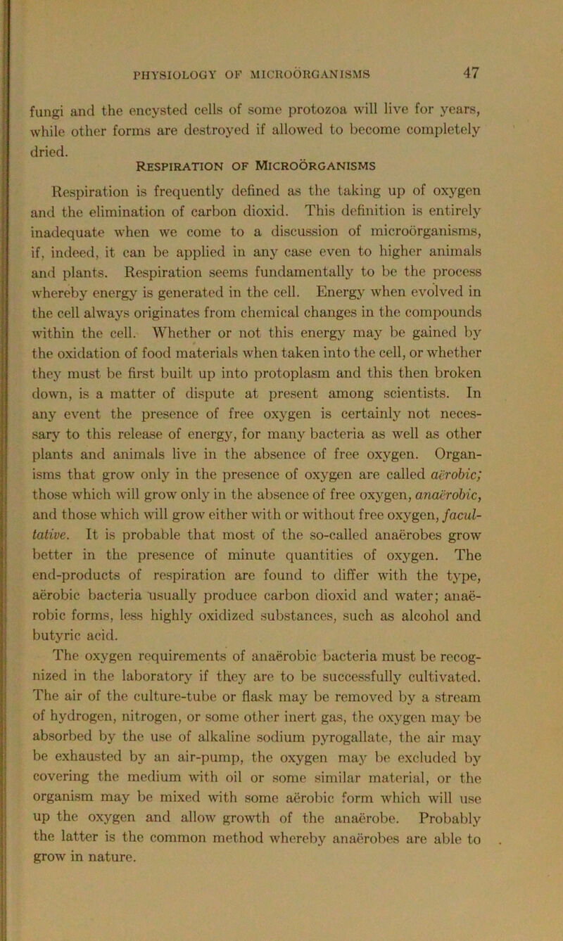 fungi and the encysted cells of some protozoa will live for years, while other forms are destroyed if allowed to become completely dried. Respiration of Microorganisms Respiration is frequently defined as the taking up of oxygen and the elimination of carbon dioxid. This definition is entirely inadequate when we come to a discussion of microorganisms, if. indeed, it can be applied in any case even to higher animals and plants. Respiration seems fundamentally to be the process whereby energy is generated in the cell. Energy when evolved in the cell always originates from chemical changes in the compounds within the cell. Whether or not this energy may be gained by * the oxidation of food materials when taken into the cell, or whether they must be first built up into protoplasm and this then broken down, is a matter of dispute at present among scientists. In any event the presence of free oxygen is certainly not neces- sary to this release of energy, for many bacteria as well as other plants and animals live in the absence of free oxygen. Organ- isms that grow only in the presence of oxygen are called aerobic; those which will grow only in the absence of free oxygen, anaerobic, and those which will grow either with or without free oxygen, facul- tative. It is probable that most of the so-called anaerobes grow better in the presence of minute quantities of oxygen. The end-products of respiration are found to differ with the type, aerobic bacteria usually produce carbon dioxid and water; anae- robic forms, less highly oxidized substances, such as alcohol and butyric acid. The oxygen requirements of anaerobic bacteria must be recog- nized in the laboratory if they are to be successfully cultivated. The air of the culture-tube or flask may be removed by a stream of hydrogen, nitrogen, or some other inert gas, the oxygen may be absorbed by the use of alkaline sodium pyrogallate, the air may be exhausted by an air-pump, the oxygen may be excluded by covering the medium with oil or some similar material, or the organism may be mixed with some aerobic form which will use up the oxygen and allow growth of the anaerobe. Probably the latter is the common method whereby anaerobes are able to grow in nature.