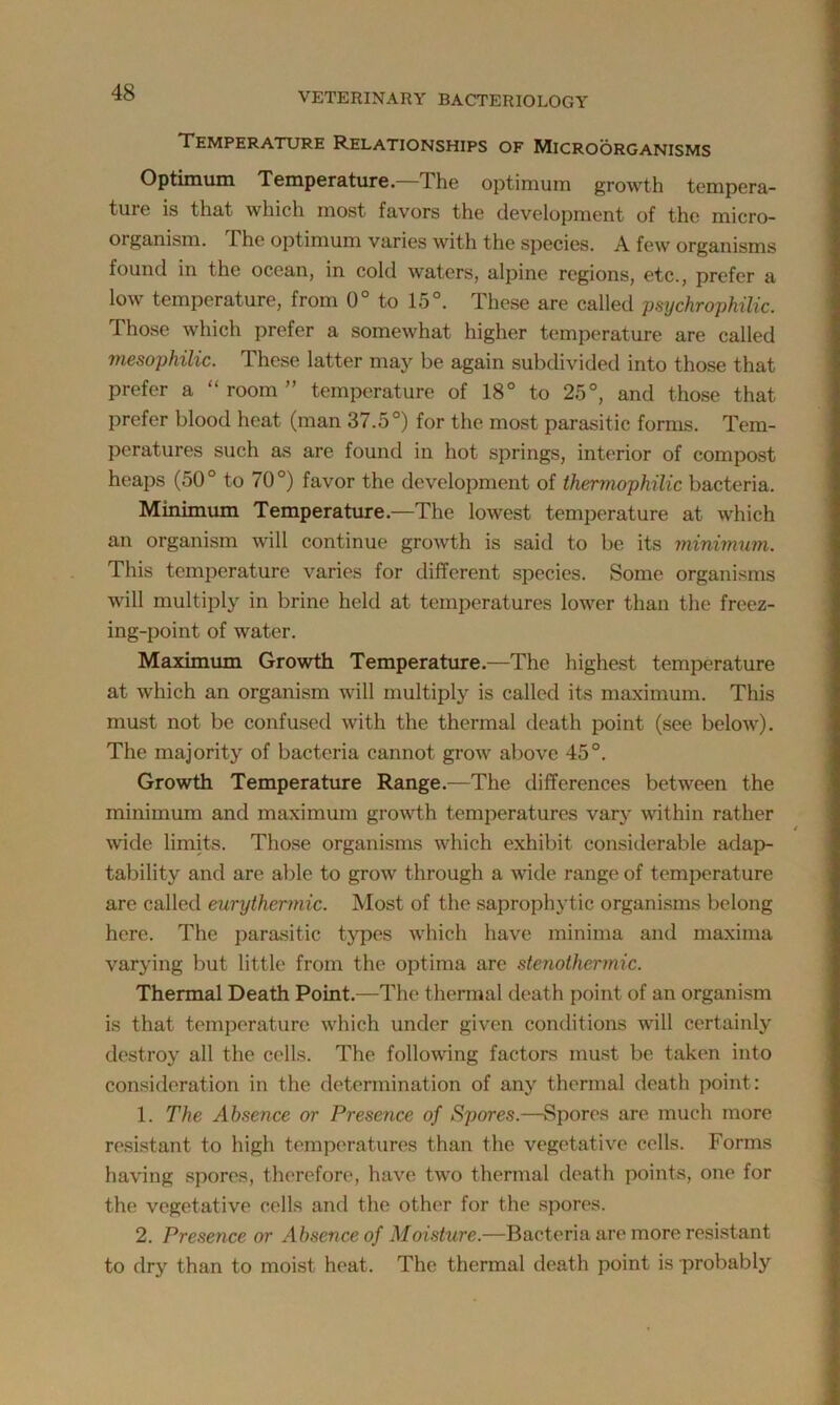 Temperature Relationships of Microorganisms Optimum Temperature.—The optimum growth tempera- ture is that which most favors the development of the micro- organism. I he optimum varies with the species. A few organisms found in the ocean, in cold waters, alpine regions, etc., prefer a low temperature, from 0° to 15°. These are called psychrophilic. Those which prefer a somewhat higher temperature are called mesophilic. These latter may be again subdivided into those that prefer a “ room ” temperature of 18° to 25°, and those that prefer blood heat (man 37.5°) for the most parasitic forms. Tem- peratures such as are found in hot springs, interior of compost heaps (50° to 70°) favor the development of thermophilic bacteria. Minimum Temperature.—The lowest temperature at which an organism will continue growth is said to be its minimum. This temperature varies for different species. Some organisms will multiply in brine held at temperatures lower than the freez- ing-point of water. Maximum Growth Temperature.—The highest temperature at which an organism will multiply is called its maximum. This must not be confused with the thermal death point (see below). The majority of bacteria cannot grow above 45°. Growth Temperature Range.—The differences between the minimum and maximum growth temperatures vary within rather wide limits. Those organisms which exhibit considerable adap- tability and are able to grow through a wide range of temperature are called eurythermic. Most of the saprophytic organisms belong here. The parasitic types which have minima and maxima varying but little from the optima are stenothermic. Thermal Death Point.—The thermal death point of an organism is that temperature which under given conditions will certainly destroy all the cells. The following factors must be taken into consideration in the determination of any thermal death point: 1. The Absence or Presence of Spores.—Spores are much more resistant to high temperatures than the vegetative cells. Forms having spores, therefore, have two thermal death points, one for the vegetative cells and the other for the spores. 2. Presence or Absence of Moisture.—Bacteria are more resistant to dry than to moist heat. The thermal death point is probably