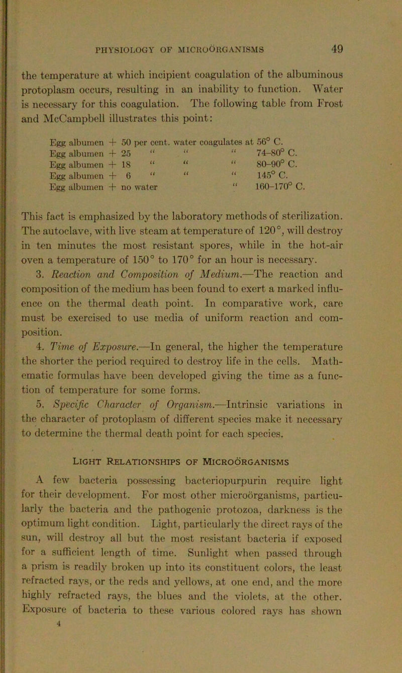 the temperature at which incipient coagulation of the albuminous protoplasm occurs, resulting in an inability to function. Water is necessary for this coagulation. The following table from Frost and McCampbell illustrates this point: Egg albumen + 50 per cent, water coagulates at 56° C. Egg albumen + 25 Egg albumen + 18 Egg albumen +6 “ Egg albumen + no water “ 74-80° C. “ 80-90° C. “ 145° C. “ 160-170° C. This fact is emphasized by the laboratory methods of sterilization. The autoclave, with live steam at temperature of 120°, will destroy in ten minutes the most resistant spores, while in the hot-air oven a temperature of 150° to 170° for an hour is necessary. 3. Reaction and Composition of Medium.—The reaction and composition of the medium has been found to exert a marked influ- ence on the thermal death point. In comparative work, care must be exercised to use media of uniform reaction and com- position. 4. Time of Exposure.—In general, the higher the temperature the shorter the period required to destroy life in the cells. Math- ematic formulas have been developed giving the time as a func- tion of temperature for some forms. 5. Specific Character of Organism.—Intrinsic variations in the character of protoplasm of different species make it necessary to determine the thermal death point for each species. Light Relationships of Microorganisms A few bacteria possessing baeteriopurpurin require light for their development. For most other microorganisms, particu- larly the bacteria and the pathogenic protozoa, darkness is the optimum light condition. Light, particularly the direct rays of the sun, will destroy all but the most resistant bacteria if exposed for a sufficient length of time. Sunlight when passed through a prism is readily broken up into its constituent colors, the least refracted rays, or the reds and yellows, at one end, and the more highly refracted rays, the blues and the violets, at the other. Exposure of bacteria to these various colored rays has shown 4