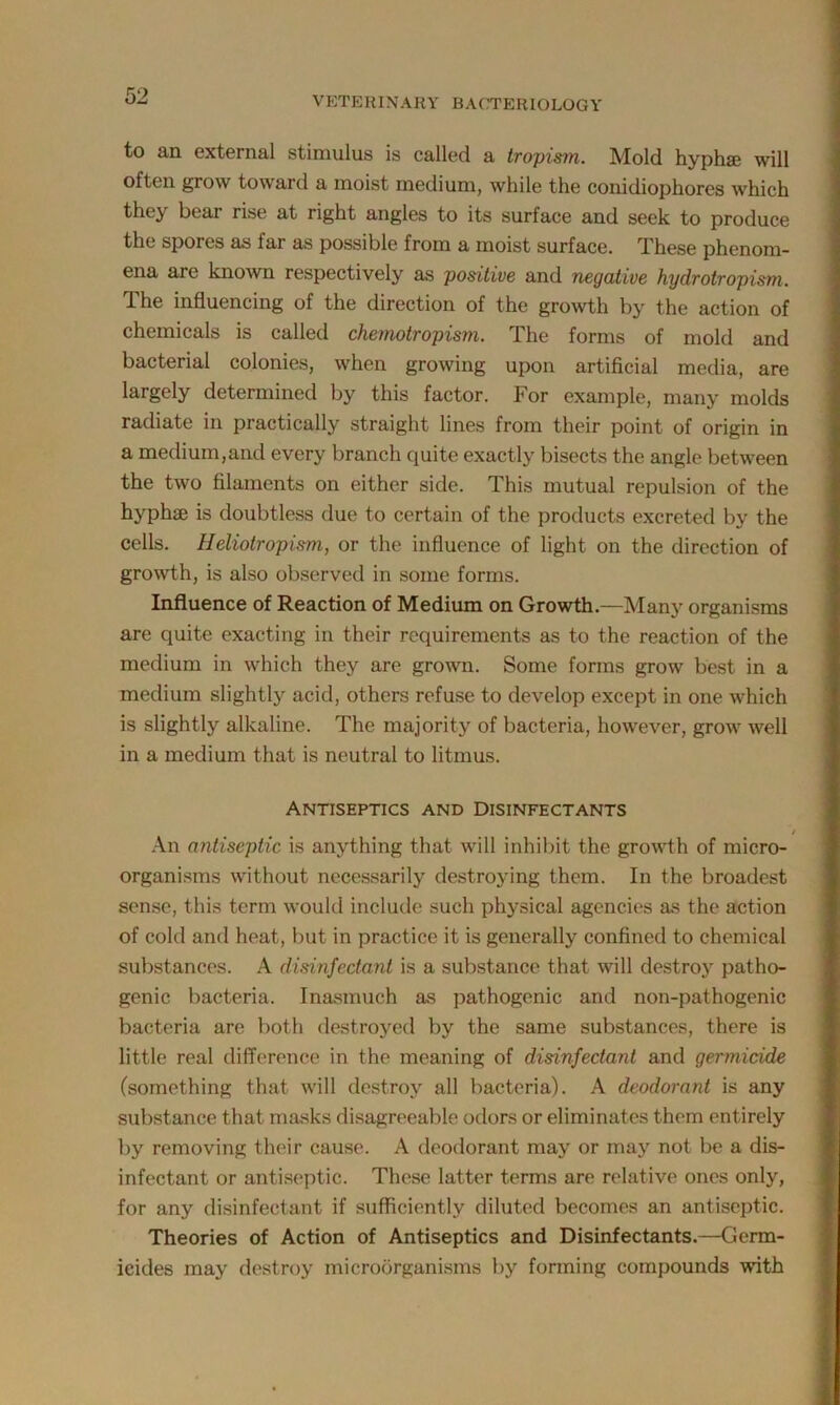 to an external stimulus is called a tropism. Mold hyphffi will often grow toward a moist medium, while the conidiophores which they bear rise at right angles to its surface and seek to produce the spores as far as possible from a moist surface. These phenom- ena are known respectively as positive and negative hydrotropism. The influencing of the direction of the growth by the action of chemicals is called chemotropism. The forms of mold and bacterial colonies, when growing upon artificial media, are largely determined by this factor. For example, many molds radiate in practically straight lines from their point of origin in a medium,and every branch quite exactly bisects the angle between the two filaments on either side. This mutual repulsion of the hyphae is doubtless due to certain of the products excreted by the cells. Heliotropism, or the influence of light on the direction of growth, is also observed in some forms. Influence of Reaction of Medium on Growth.—Many organisms are quite exacting in their requirements as to the reaction of the medium in which they are grown. Some forms grow best in a medium slightly acid, others refuse to develop except in one which is slightly alkaline. The majority of bacteria, however, grow well in a medium that is neutral to litmus. Antiseptics and Disinfectants / An antiseptic is anything that will inhibit the growth of micro- organisms without necessarily destroying them. In the broadest sense, this term would include such physical agencies as the action of cold and heat, but in practice it is generally confined to chemical substances. A disinfectant is a substance that will destroy patho- genic bacteria. Inasmuch as pathogenic and non-pathogenic bacteria are both destroyed by the same substances, there is little real difference in the meaning of disinfectant and germicide (something that will destroy all bacteria). A deodorant is any substance that masks disagreeable odors or eliminates them entirely by removing their cause. A deodorant may or may not be a dis- infectant or antiseptic. These latter terms are relative ones only, for any disinfectant if sufficiently diluted becomes an antiseptic. Theories of Action of Antiseptics and Disinfectants.—Germ- icides may destroy microorganisms by forming compounds with