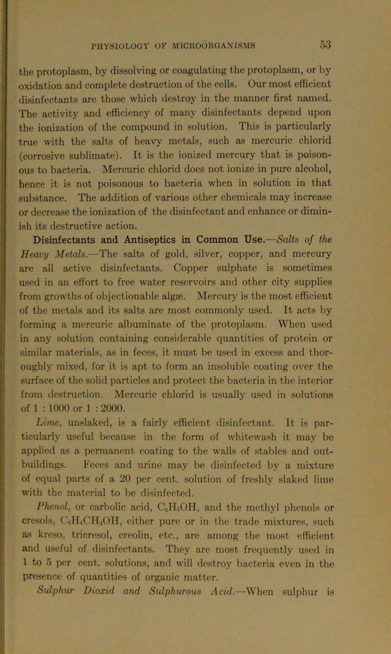 the protoplasm, by dissolving or coagulating the protoplasm, or by oxidation and complete destruction of the cells. Our most efficient disinfectants are those which destroy in the manner first named. The activity and efficiency of many disinfectants depend upon the ionization of the compound in solution. This is particularly true with the salts of heavy metals, such as mercuric chlorid (corrosive sublimate). It is the ionized mercury that is poison- ous to bacteria. Mercuric chlorid does not ionize in pure alcohol, hence it is not poisonous to bacteria when in solution in that substance. The addition of various other chemicals may increase or decrease the ionization of the disinfectant and enhance or dimin- ish its destructive action. Disinfectants and Antiseptics in Common Use.—Salts of the Heavy Metals.—The salts of gold, silver, copper, and mercury are all active disinfectants. Copper sulphate is sometimes used in an effort to free water reservoirs and other city supplies from growths of objectionable algae. Mercury is the most efficient of the metals and its salts are most commonly used. It acts by forming a mercuric albuminate of the protoplasm. When used in any solution containing considerable quantities of protein or similar materials, as in feces, it must be used in excess and thor- oughly mixed, for it is apt to form an insoluble coating over the surface of the solid particles and protect the bacteria in the interior from destruction. Mercuric chlorid is usually used in solutions of 1 : 1000 or 1 : 2000. Lime, unslaked, is a fairly efficient disinfectant. It is par- ticularly useful because in the form of whitewash it may be applied as a permanent coating to the walls of stables and out- buildings. Feces and urine may be disinfected by a mixture of equal parts of a 20 per cent, solution of freshly slaked lime with the material to be disinfected. Phenol, or carbolic acid, C(!H50H, and the methyl phenols or cresols, C«H<CH3OH, either pure or in the trade mixtures, such as kreso, tricresol, creolin, etc., are. among the most efficient and useful of disinfectants. They are most frequently used in 1 to 5 per cent, solutions, and will destroy bacteria even in the presence of quantities of organic matter. Sulphur Dioxul and Sulphurous Acid.—When sulphur is