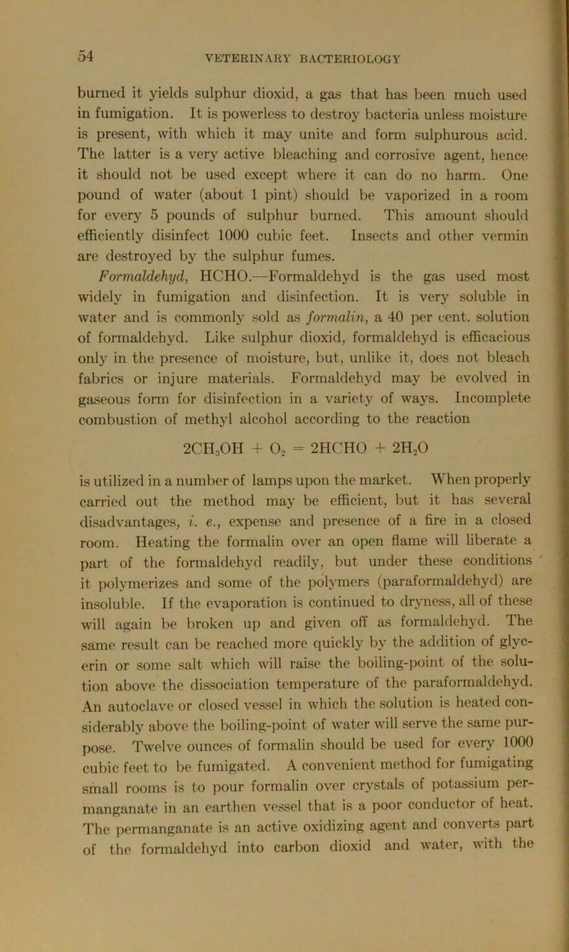 burned it yields sulphur dioxid, a gas that has been much used in fumigation. It is powerless to destroy bacteria unless moisture is present, with which it may unite and form sulphurous acid. The latter is a very active bleaching and corrosive agent, hence it should not be used except where it can do no harm. One pound of water (about 1 pint) should be vaporized in a room for every 5 pounds of sulphur burned. This amount should efficiently disinfect 1000 cubic feet. Insects and other vermin are destroyed by the sulphur fumes. Formaldehyd, HCHO.—Formaldehyd is the gas used most widely in fumigation and disinfection. It is very soluble in water and is commonly sold as formalin, a 40 per cent, solution of formaldehyd. Like sulphur dioxid, formaldehyd is efficacious only in the presence of moisture, but, unlike it, does not bleach fabrics or injure materials. Formaldehyd may be evolved in gaseous form for disinfection in a variety of ways. Incomplete combustion of methyl alcohol according to the reaction 2CH,OH + 02 = 2HCHO + 2ILO is utilized in a number of lamps upon the market. When properly carried out the method may be efficient, but it has several disadvantages, i. e., expense and presence of a fire in a closed room. Heating the formalin over an open flame will liberate a part of the formaldehyd readily, but under these conditions it polymerizes and some of the polymers (paraformaldehyd) are insoluble. If the evaporation is continued to dryness, all of these will again be broken up and given off as formaldehyd. The same result can be reached more quickly by the addition of glyc- erin or some salt which will raise the boiling-point of the solu- tion above the dissociation temperature of the paraformaldehyd. An autoclave or closed vessel in which the solution is heated con- siderably above the boiling-point of water will serve the same pur- pose. Twelve ounces of formalin should be used for every 1000 cubic feet to be fumigated. A convenient method for fumigating small rooms is to pour formalin over crystals of potassium per- manganate in an earthen vessel that is a poor conductor of heat. The permanganate is an active oxidizing agent and converts part of the formaldehyd into carbon dioxid and water, with the