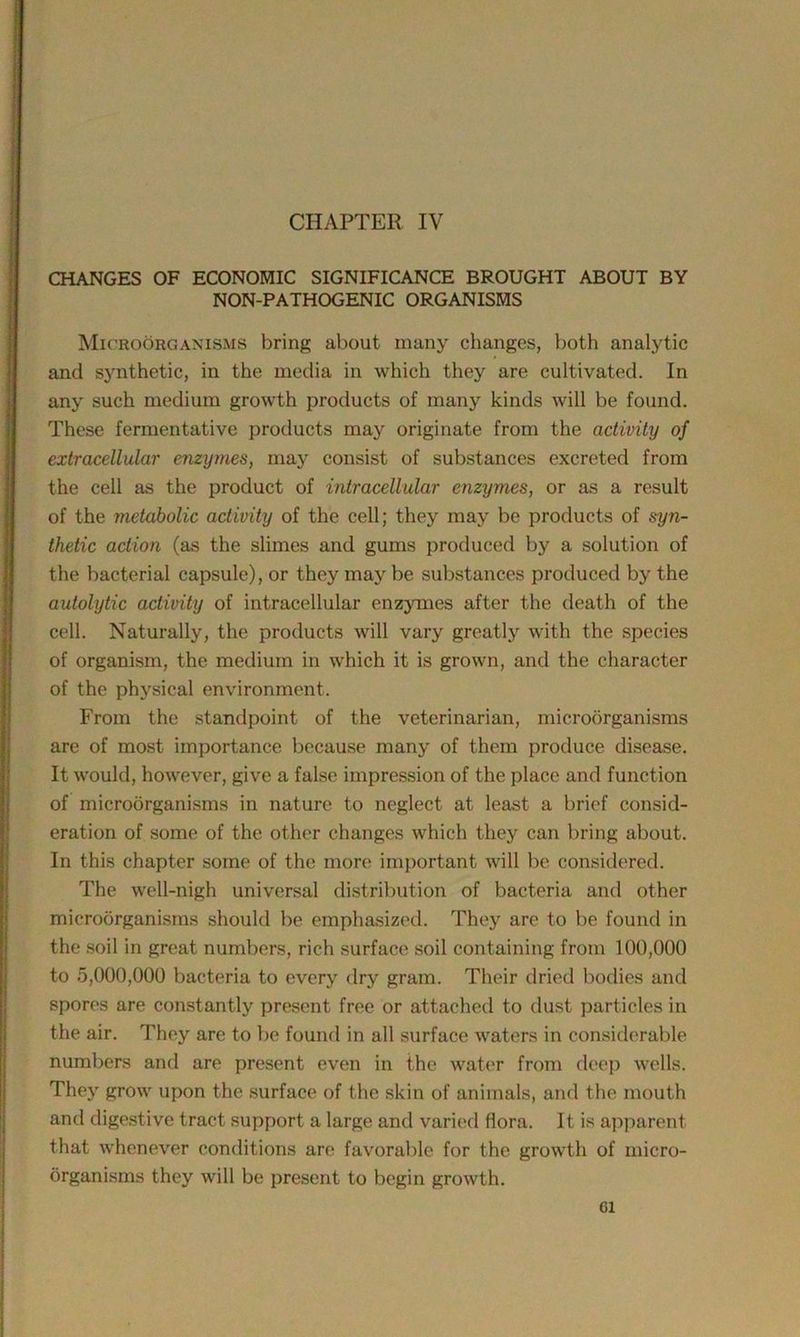 CHAPTER IV CHANGES OF ECONOMIC SIGNIFICANCE BROUGHT ABOUT BY NON-PATHOGENIC ORGANISMS Microorganisms bring about many changes, both analytic and synthetic, in the media in which they are cultivated. In any such medium growth products of many kinds will be found. These fermentative products may originate from the activity of extracellular enzymes, may consist of substances excreted from the cell as the product of intracellular enzymes, or as a result of the metabolic activity of the cell; they may be products of syn- thetic action (as the slimes and gums produced by a solution of the bacterial capsule), or they may be substances produced by the autolytic activity of intracellular enzymes after the death of the cell. Naturally, the products will vary greatly with the species of organism, the medium in which it is grown, and the character of the physical environment. From the standpoint of the veterinarian, microorganisms are of most importance because many of them produce disease. It would, however, give a false impression of the place and function of microorganisms in nature to neglect at least a brief consid- eration of some of the other changes which they can bring about. In this chapter some of the more important will be considered. The well-nigh universal distribution of bacteria and other microorganisms should be emphasized. They are to be found in the soil in great numbers, rich surface soil containing from 100,000 to 5,000,000 bacteria to every dry gram. Their dried bodies and spores are constantly present free or attached to dust particles in the air. They are to be found in all surface waters in considerable numbers and are present even in the water from deep wells. They grow upon the surface of the skin of animals, and the mouth and digestive tract support a large and varied flora. It is apparent that whenever conditions are favorable for the growth of micro- organisms they will be present to begin growth. Cl