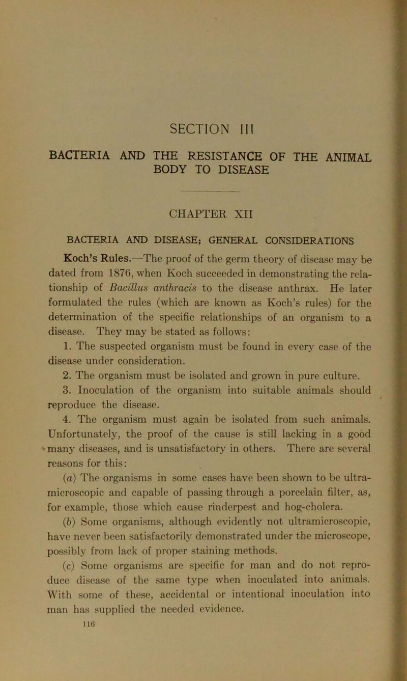 SECTION III BACTERIA AND THE RESISTANCE OF THE ANIMAL BODY TO DISEASE CHAPTER XII BACTERIA AND DISEASE; GENERAL CONSIDERATIONS Koch’s Rules.—The proof of the germ theory of disease may be dated from 1870, when Koch succeeded in demonstrating the rela- tionship of Bacillus anthrads to the disease anthrax. He later formulated the rules (which are known as Koch’s rules) for the determination of the specific relationships of an organism to a disease. They may be stated as follows: 1. The suspected organism must be found in every case of the disease under consideration. 2. The organism must be isolated and grown in pure culture. 3. Inoculation of the organism into suitable animals should reproduce the disease. 4. The organism must again be isolated from such animals. Unfortunately, the proof of the cause is still lacking in a good many diseases, and is unsatisfactory in others. There are several reasons for this: (а) The organisms in some cases have been shown to be ultra- microscopic and capable of passing through a porcelain filter, as, for example, those which cause rinderpest and hog-cholera. (б) Some organisms, although evidently not ultramicroscopic, have never been satisfactorily demonstrated under the microscope, possibly from lack of proper staining methods. (c) Some organisms are specific for man and do not repro- duce disease of the same type when inoculated into animals. With some of these, accidental or intentional inoculation into man has supplied the needed evidence.