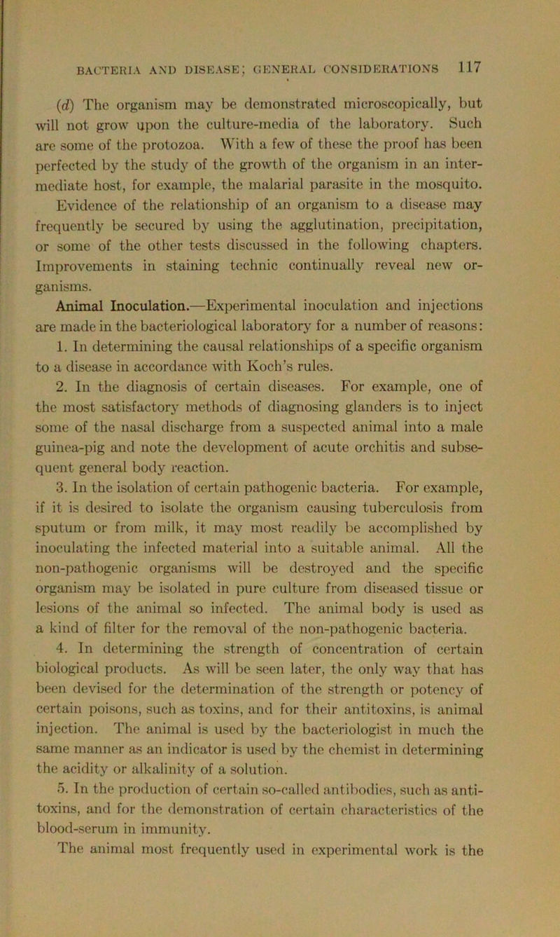 (,d) The organism may be demonstrated microscopically, but will not grow upon the culture-media of the laboratory. Such are some of the protozoa. With a few of these the proof has been perfected by the study of the growth of the organism in an inter- mediate host, for example, the malarial parasite in the mosquito. Evidence of the relationship of an organism to a disease may frequently be secured by using the agglutination, precipitation, or some of the other tests discussed in the following chapters. Improvements in staining technic continually reveal new or- ganisms. Animal Inoculation.—Experimental inoculation and injections are made in the bacteriological laboratory for a number of reasons: 1. In determining the causal relationships of a specific organism to a disease in accordance with Koch’s rules. 2. In the diagnosis of certain diseases. For example, one of the most satisfactory methods of diagnosing glanders is to inject some of the nasal discharge from a suspected animal into a male guinea-pig and note the development of acute orchitis and subse- quent general body reaction. 3. In the isolation of certain pathogenic bacteria. For example, if it is desired to isolate the organism causing tuberculosis from sputum or from milk, it may most readily be accomplished by inoculating the infected material into a suitable animal. All the non-pathogenic organisms will be destroyed and the specific organism may be isolated in pure culture from diseased tissue or lesions of the animal so infected. The animal body is used as a kind of filter for the removal of the non-pathogenic bacteria. 4. In determining the strength of concentration of certain biological products. As will be seen later, the only way that has been devised for the determination of the strength or potency of certain poisons, such as toxins, and for their antitoxins, is animal injection. The animal is used by the bacteriologist in much the same manner as an indicator is used by the chemist in determining the acidity or alkalinity of a solution. 5. In the production of certain so-called antibodies, such as anti- toxins, and for the demonstration of certain characteristics of the blood-serum in immunity. The animal most frequently used in experimental work is the