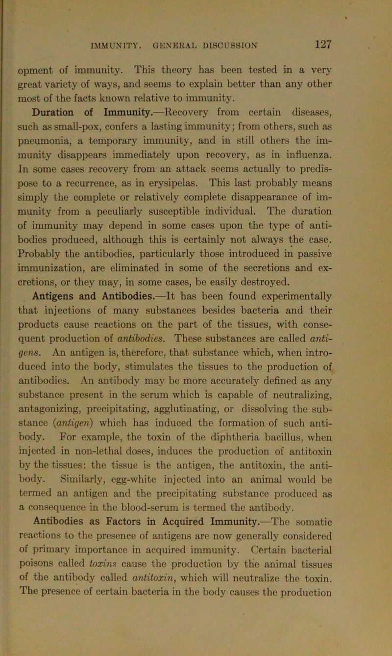 opment of immunity. This theory has been tested in a very great variety of ways, and seems to explain better than any other most of the facts known relative to immunity. Duration of Immunity.—Recovery from certain diseases, such as small-pox, confers a lasting immunity; from others, such as pneumonia, a temporary immunity, and in still others the im- munity disappears immediately upon recovery, as in influenza. In some cases recovery from an attack seems actually to predis- pose to a recurrence, as in erysipelas. This last probably means simply the complete or relatively complete disappearance of im- munity from a peculiarly susceptible individual. The duration of immunity may depend in some cases upon the type of anti- bodies produced, although this is certainly not always the case. Probably the antibodies, particularly those introduced in passive immunization, are eliminated in some of the secretions and ex- cretions, or they may, in some cases, be easily destroyed. Antigens and Antibodies.—It has been found experimentally that injections of many substances besides bacteria and their products cause reactions on the part of the tissues, with conse- quent production of antibodies. These substances are called anti- gens. An antigen is, therefore, that substance which, when intro- duced into the body, stimulates the tissues to the production of antibodies. An antibody may be more accurately defined as any substance present in the serum which is capable of neutralizing, antagonizing, precipitating, agglutinating, or dissolving the sub- stance (antigen) which has induced the formation of such anti- body. For example, the toxin of the diphtheria bacillus, when injected in non-lethal doses, induces the production of antitoxin by the tissues: the tissue is the antigen, the antitoxin, the anti- body. Similarly, egg-white injected into an animal would be termed an antigen and the precipitating substance produced as a consequence in the blood-serum is termed the antibody. Antibodies as Factors in Acquired Immunity.—The somatic reactions to the presence of antigens are now generally considered of primary importance in acquired immunity. Certain bacterial poisons called toxins cause the production by the animal tissues of the antibody called antitoxin, which will neutralize the toxin. The presence of certain bacteria in the body causes the production