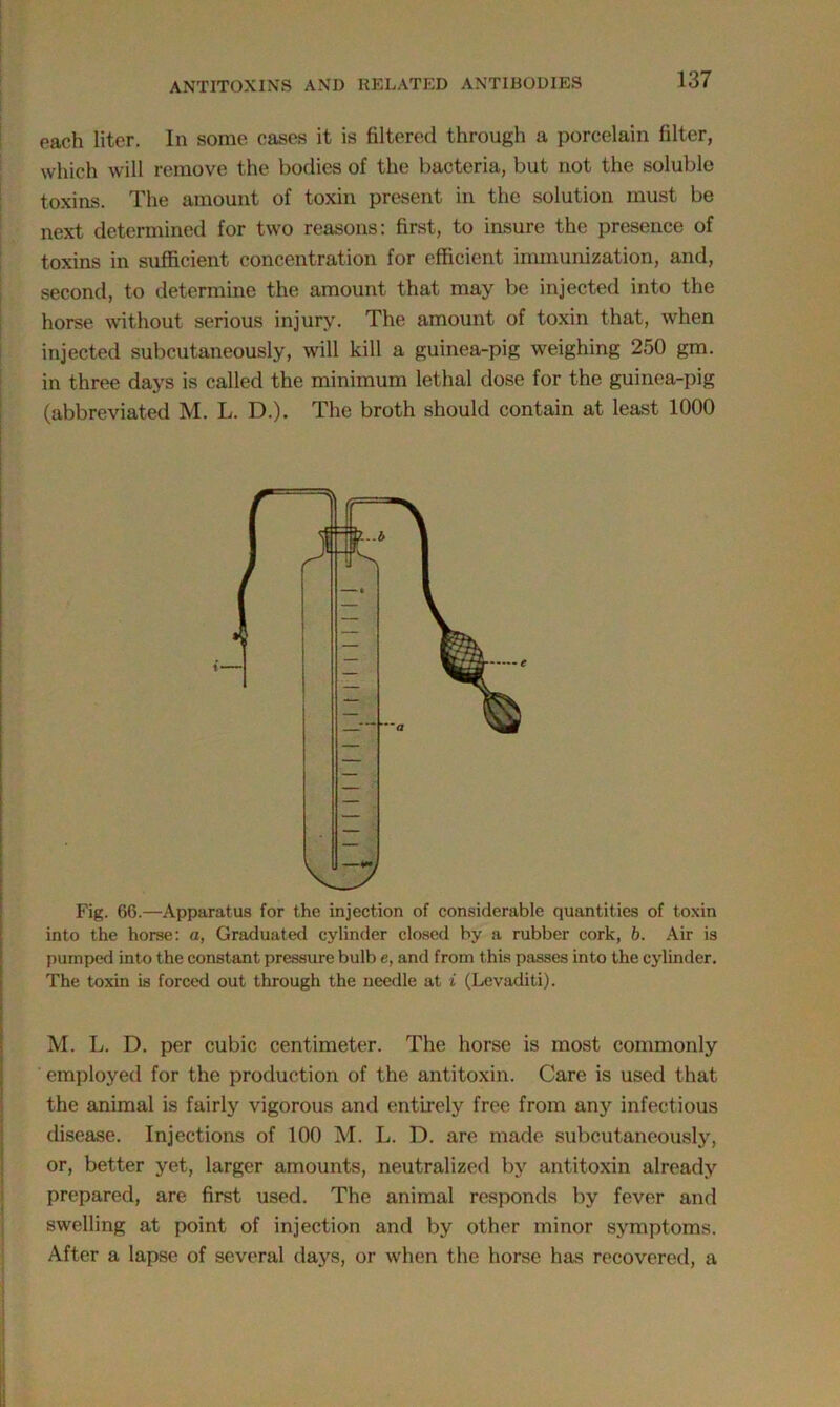 each liter. In some cases it is filtered through a porcelain filter, which will remove the bodies of the bacteria, but not the soluble toxins. The amount of toxin present in the solution must be next determined for two reasons: first, to insure the presence of toxins in sufficient concentration for efficient immunization, and, second, to determine the amount that may be injected into the horse without serious injury. The amount of toxin that, when injected subcutaneously, will kill a guinea-pig weighing 250 gm. in three days is called the minimum lethal dose for the guinea-pig (abbreviated M. L. D.). The broth should contain at least 1000 Fig. 66.—Apparatus for the injection of considerable quantities of toxin into the horse: a, Graduated cylinder closed by a rubber cork, b. Air is pumped into the constant pressure bulb e, and from this passes into the cylinder. The toxin is forced out through the needle at i (Levaditi). M. L. D. per cubic centimeter. The horse is most commonly employed for the production of the antitoxin. Care is used that the animal is fairly vigorous and entirely free from any infectious disease. Injections of 100 M. L. D. are made subcutaneously, or, better yet, larger amounts, neutralized by antitoxin already prepared, are first used. The animal responds by fever and swelling at point of injection and by other minor symptoms. After a lapse of several days, or when the horse has recovered, a