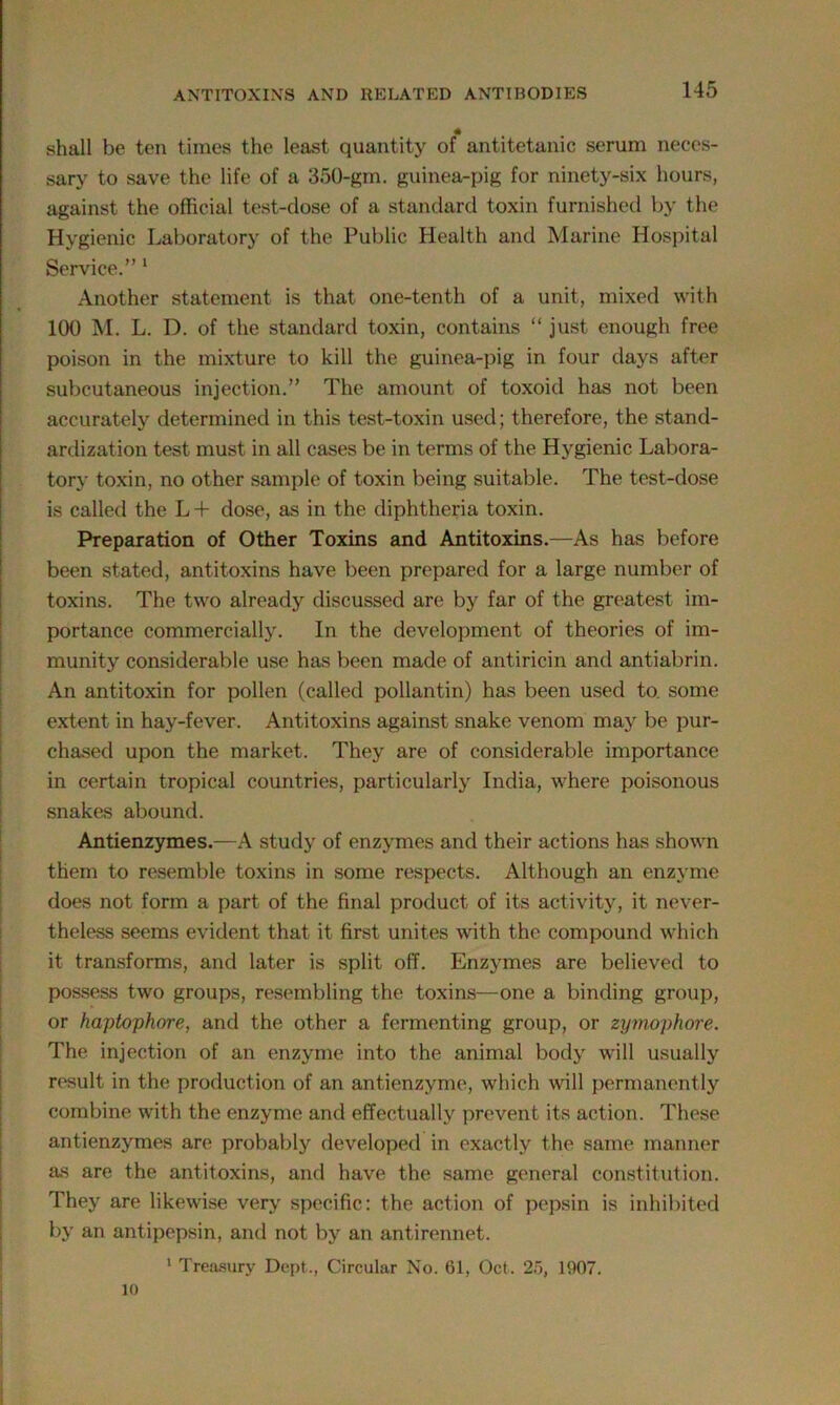 shall be ten times the least quantity of antitetanic serum neces- sary to save the life of a 350-gm. guinea-pig for ninety-six hours, against the official test-dose of a standard toxin furnished by the Hygienic Laboratory of the Public Health and Marine Hospital Service.” 1 Another statement is that one-tenth of a unit, mixed with 100 M. L. D. of the standard toxin, contains “ just enough free poison in the mixture to kill the guinea-pig in four days after subcutaneous injection.” The amount of toxoid has not been accurately determined in this test-toxin used; therefore, the stand- ardization test must in all cases be in terms of the Hygienic Labora- tory toxin, no other sample of toxin being suitable. The test-dose is called the L + dose, as in the diphtheria toxin. Preparation of Other Toxins and Antitoxins.—As has before been stated, antitoxins have been prepared for a large number of toxins. The two already discussed are by far of the greatest im- portance commercially. In the development of theories of im- munity considerable use has been made of antiricin and antiabrin. An antitoxin for pollen (called pollantin) has been used to. some extent in hay-fever. Antitoxins against snake venom may be pur- chased upon the market. They are of considerable importance in certain tropical countries, particularly India, where poisonous snakes abound. Antienzymes.—A study of enzymes and their actions has shown them to resemble toxins in some respects. Although an enzyme does not form a part of the final product of its activity, it never- theless seems evident that it first unites with the compound which it transforms, and later is split off. Enzymes are believed to possess two groups, resembling the toxins—one a binding group, or haptophore, and the other a fermenting group, or zymophore. The injection of an enzyme into the animal body will usually result in the production of an antienzyme, which will permanently combine with the enzyme and effectually prevent its action. These antienzymes are probably developed in exactly the same manner as are the antitoxins, and have the same general constitution. They are likewise very specific: the action of pepsin is inhibited by an antipepsin, and not by an antirennet. 1 Treasury Dept., Circular No. 61, Oct. 25, 1907. 10