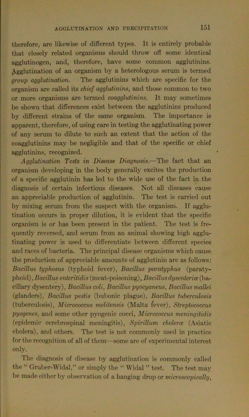 therefore, are likewise of different types. It is entirely probable that closely related organisms should throw off some identical agglutinogen, and, therefore, have some common agglutinins. Agglutination of an organism by a heterologous serum is termed group agglutination. The agglutinins which are specific for the organism are called its chief agglutinins, and those common to two or more organisms are termed coagglutinins. It may sometimes be shown that differences exist between the agglutinins produced by different strains of the same organism. The importance is apparent, therefore, of using care in testing the agglutinating power of any serum to dilute to such an extent that the action of the coagglutinins may be negligible and that of the specific or chief agglutinins, recognized. Agglutination Tests in Disease Diagnosis.—The fact that an organism developing in the body generally excites the production of a specific agglutinin has led to the wide use of the fact in the diagnosis of certain infectious diseases. Not all diseases cause an appreciable production of agglutinin. The test is carried out by mixing serum from the suspect with the organism. If agglu- tination occurs in proper dilution, it is evident that the specific organism is or has been present in the patient. The test is fre- quently reversed, and serum from an animal showing high agglu- tinating power is used to differentiate between different species and races of bacteria. The principal disease organisms which cause the production of appreciable amounts of agglutinin are as follows: Bacillus typhosus (typhoid fever), Bacillus paratyplms (paraty- phoid), Bacillus enteritidis (meat-poisoning), Bacillus dysenteries (ba- cillary dysentery), Bacillus coli, Bacillus pyocyaneus, Bacillus mallei (glanders), Bacillus pestis (bubonic plague), Bacillus tuberculosis (tuberculosis), Micrococcus melitensis (Malta fever), Streptococcus pyogenes, and some other pyogenic cocci, Micrococcus meningitidis (epidemic cerebrospinal meningitis), Spirillum choleroe (Asiatic cholera), and others. The test is not commonly used in practice for the recognition of all of them—some are of experimental interest only. The diagnosis of disease by agglutination is commonly called the “ Gruber-Widal,” or simply the “ Widal ” test. The test may be made either by observation of a hanging drop or microscopically,
