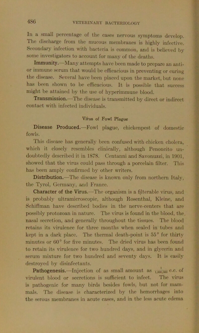 In a small percentage of the cases nervous symptoms develop. The discharge from the mucous membranes is highly infective. Secondary infection with bacteria is common, and is believed by some investigators to account for many of the deaths. Immunity.—Many attempts have been made to prepare an anti- or immune serum that would be efficacious in preventing or curing the disease. Several have been placed upon the market, but none has been shown to be efficacious. It is possible that success might be attained by the use of hyperimmune blood. Transmission.—The disease is transmitted by direct or indirect contact with infected individuals. Virus of Fowl Plague Disease Produced.—Fowl plague, chickenpest of domestic fowls. This disease has generally been confused with chicken cholera, which it closely resembles clinically, although Penoncito un- doubtedly described it in 1878. Centanni and Savonuzzi, in 1901, showed that the virus could pass through a porcelain filter. This has been amply confirmed by other writers. Distribution.—The disease is known only from northern Italy, the Tyrol, Germany, and France. Character of the Virus.—The organism is a filterable virus, and is probably ultramicroscopic, although Rosenthal, Kleine, and Schiffman have described bodies in the nerve-centers that are possibly protozoan in nature. The virus is found in the blood, the. nasal secretion, and generally throughout the tissues. The blood retains its virulence for three months when sealed in tubes and kept in a dark place. The thermal death-point is 55° for thirty minutes or 60° for five minutes. The dried virus has been found to retain its virulence for two hundred days, and in glycerin and serum mixture for two hundred and seventy days. It is easily destroyed by disinfectants. Pathogenesis.—Injection of as small amount as it(xx>7owo c-c- of virulent blood or secretions is sufficient to infect. The virus is pathogenic for many birds besides fowls, but not for mam- mals. The disease is characterized by the hemorrhages into the serous membranes in acute cases, and in the less acute edema