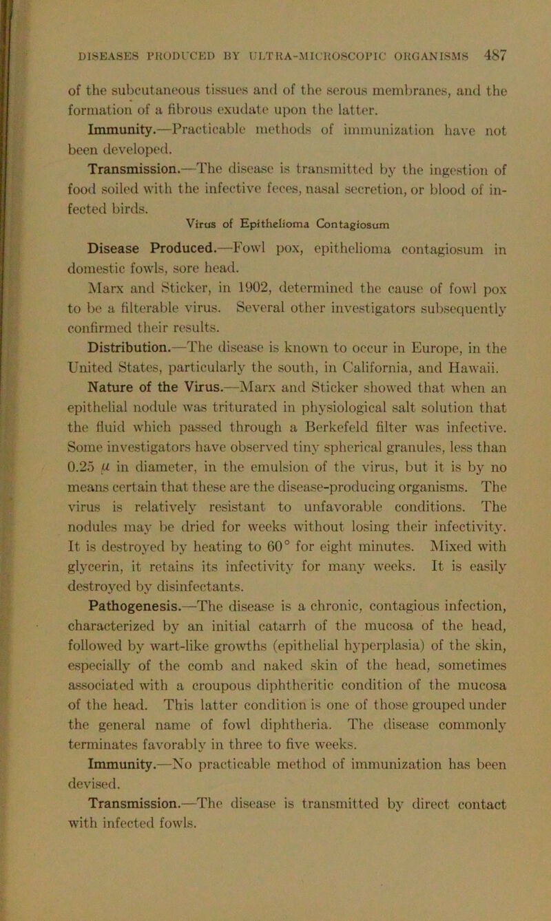 of the subcutaneous tissues and of the serous membranes, and the formation of a fibrous exudate upon the latter. Immunity.—Practicable methods of immunization have not been developed. Transmission.—The disease is transmitted by the ingestion of food soiled with the infective feces, nasal secretion, or blood of in- fected birds. Virus of Epithelioma Contagiosum Disease Produced.—Fowl pox, epithelioma contagiosum in domestic fowls, sore head. Marx and Sticker, in 1902, determined the cause of fowl pox to be a filterable virus. Several other investigators subsequently confirmed their results. Distribution.—The disease is known to occur in Europe, in the United States, particularly the south, in California, and Hawaii. Nature of the Virus.—Marx and Sticker showed that when an epithelial nodule was triturated in physiological salt solution that the fluid which passed through a Berkefeld filter was infective. Some investigators have observed tiny spherical granules, less than 0.25 fJ- in diameter, in the emulsion of the virus, but it is hy no means certain that these are the disease-producing organisms. The virus is relatively resistant to unfavorable conditions. The nodules may be dried for weeks without losing their infectivity. It is destroyed by heating to 60° for eight minutes. Mixed with glycerin, it retains its infectivity for many weeks. It is easily destroyed by disinfectants. Pathogenesis.—The disease is a chronic, contagious infection, characterized by an initial catarrh of the mucosa of the head, followed by wart-like growths (epithelial hyperplasia) of the skin, especially of the comb and naked skin of the head, sometimes associated with a croupous diphtheritic condition of the mucosa of the head. This latter condition is one of those grouped under the general name of fowl diphtheria. The disease commonly terminates favorably in three to five weeks. Immunity.—No practicable method of immunization has been devised. Transmission.—The disease is transmitted by direct contact with infected fowls.