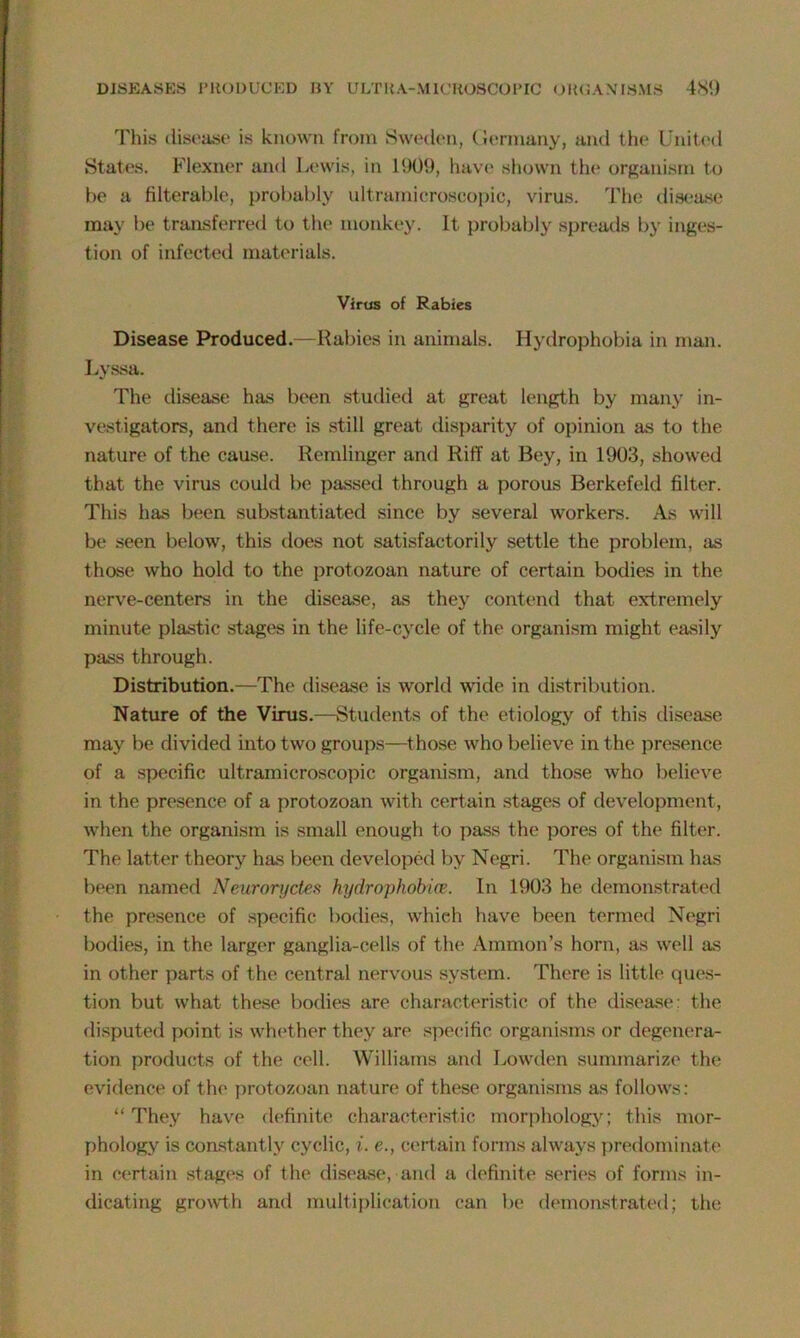 This disease is known from Sweden, Germany, and the United States. Flexner and Lewis, in 1909, have shown the organism to be a filterable, probably ultramicroscopic, virus. The disease may be transferred to the monkey. It probably spreads by inges- tion of infected materials. Virus of Rabies Disease Produced.—Rabies in animals. Hydrophobia in man. Lyssa. The disease has been studied at great length by many in- vestigators, and there is still great disparity of opinion as to the nature of the cause. Remlinger and Riff at Bey, in 1903, showed that the virus could be passed through a porous Berkefeld filter. This has been substantiated since by several workers. As will be seen below, this does not satisfactorily settle the problem, as those who hold to the protozoan nature of certain bodies in the nerve-centers in the disease, as they contend that extremely minute plastic stages in the life-cycle of the organism might easily pass through. Distribution.—The disease is world wide in distribution. Nature of the Virus.—Students of the etiology of this disease may be divided into two groups—those who believe in the presence of a specific ultramicroscopic organism, and those who believe in the presence of a protozoan with certain stages of development, when the organism is small enough to pass the pores of the filter. The latter theory has been developed by Negri. The organism has been named Neurorydes hydrophobia?. In 1903 he demonstrated the presence of specific bodies, which have been termed Negri bodies, in the larger ganglia-cells of the Ammon’s horn, as well as in other parts of the central nervous system. There is little ques- tion but what these bodies are characteristic of the disease: the disputed point is whether they are specific organisms or degenera- tion products of the cell. Williams and Lowden summarize the evidence of the protozoan nature of these organisms as follows: “ They have definite characteristic morphology; this mor- phology is constantly cyclic, i. e., certain forms always predominate in certain stages of the disease, and a definite series of forms in- dicating growth and multiplication can be demonstrated; the