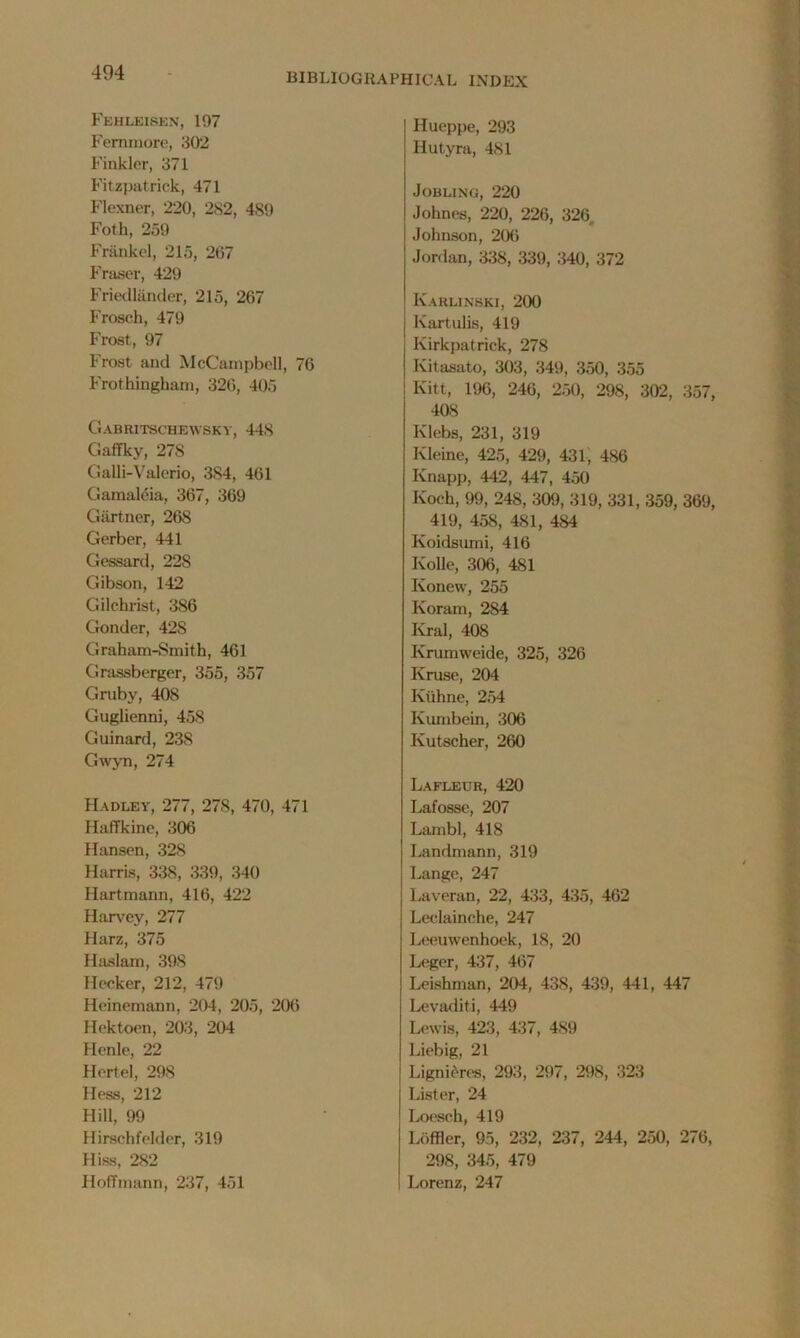 Fehleisen, 197 Fernrnore, 302 Finkler, 371 Fitzpatrick, 471 Flexner, 220, 2S2, 489 Foth, 259 Frfinkel, 215, 267 Fraser, 429 Friedlander, 215, 267 Frosch, 479 Frost, 97 Frost and McCampbell, 76 Frothingkam, 326, 405 Gabritschewskv, 448 Gaffky, 278 Galli-Valerio, 384, 461 Gamaleia, 367, 369 Gartner, 268 Gerber, 441 Gessard, 228 Gibson, 142 Gilchrist, 386 Gonder, 42S Graham-Smith, 461 Grassberger, 355, 357 Gruby, 408 Guglienni, 458 Guinard, 238 Gwyn, 274 Hadley, 277, 278, 470, 471 Haffkine, 306 Hansen, 328 Harris, 338, 339, 340 Hartmann, 416, 422 Harvey, 277 Harz, 375 Haslam, 398 Hecker, 212, 479 Heinemann, 204, 205, 206 Hektoen, 203, 204 Henle, 22 Hertel, 298 Hess, 212 Hill, 99 Hirschfelder, 319 Hiss, 282 Hoffmann, 237, 451 Hueppe, 293 Hutyra, 481 JOBLING, 220 Johnes, 220, 226, 326 Johnson, 206 Jordan, 338, 339, 340, 372 Karlinski, 200 Kartulis, 419 Kirkpatrick, 278 Kitasato, 303, 349, 350, 355 Kitt, 196, 246, 250, 298, 302, 357, 408 Klebs, 231, 319 Kleine, 425, 429, 431, 486 Knapp, 442, 447, 450 Koch, 99, 248, 309, 319, 331, 359, 369, 419, 458, 481, 484 Koidsumi, 416 Ivolle, 306, 481 Konevv, 255 Koram, 284 Krai, 408 Krumweide, 325, 326 Kruse, 204 Iviihne, 254 Ivumbein, 306 Ivutscher, 260 Lafletjr, 420 Lafosse, 207 Lambl, 418 Landmann, 319 Lange, 247 Laveran, 22, 433, 435, 462 Leclainche, 247 Leeuwenhoek, 18, 20 Leger, 437, 467 Irishman, 204, 438, 439, 441, 447 Levaditi, 449 Lewis, 423, 437, 489 Liebig, 21 Lignieres, 293, 297, 298, 323 Lister, 24 Loesch, 419 LOffler, 95, 232, 237, 244, 250, 276, 298, 345, 479 Lorenz, 247