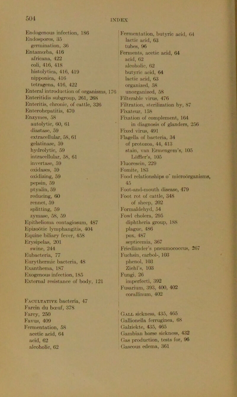 Endogenous infection, 186 Endospores, 3.5 germination, 36 Entamoeba, 416 africana, 422 coli, 416, 418 histolytica, 416, 419 nipponica, 416 tetragena, 416, 422 Enteral introduction of organisms, 176 Enteritidis subgroup, 261, 268 Enteritis, chronic, of cattle, 326 Enterohepatitis, 470 Enzymes, 58 autolytic, 60, 61 diastase, 59 extracellular, 58, 61 gelatinase, 59 hydrolytic, 59 intracellular, 58, 61 invertase, 59 oxidases, 59 oxidizing, 59 pepsin, 59 ptyalin, 59 reducing, 60 rennet, 59 splitting, 59 zymase, 58, 59 Epithelioma contagiosum, 487 Epizootic lymphangitis, 404 Equine biliary fever, 458 Erysipelas, 201 swine, 244 Eubacteria, 77 Eurythermie bacteria, 48 Exanthema, 187 Exogenous infection, 185 External resistance of body, 121 Facultative bacteria, 47 Farcin du boeuf, 378 Farcy, 250 Favus, 409 Fermentation, 58 acetic acid, 64 acid, 62 alcoholic, 62 Fermentation, butyric acid, 64 lactic acid, 63 tubes, 96 Ferments, acetic acid, 64 acid, 62 alcoholic, 62 butyric acid, 64 lactic acid, 63 organized, 58 unorganized, 58 Filterable virus, 476 Filtration, sterilization by, 87 Fixateur, 158 Fixation of complement, 164 in diagnosis of glanders, 256 Fixed virus, 491 Flagella of bacteria, 34 of protozoa, 44, 413 stain, van Ermengem’s, 105 Loffler’s, 105 Fluoresein, 229 Fomite, 183 Food relationships o' microorganisms, 45 Foot-and-mouth disease, 479 Foot rot of cattle, 348 of sheep, 202 Formaldehyd, 54 Fowl cholera, 295 diphtheria group, 188 plague, 486 pox, 487 septicemia, 367 Friedlander’s pneumococcus, 267 Fuchsin, carbol-, 103 phenol, 103 Zield’s, 103 Fungi, 26 imperfect!, 392 Fusarium, 393, 4(40, 402 corallinum, 402 Gall sickness, 435, 465 Gallionella ferruginea, 68 Galziekte, 435, 465 Gambian horse sickness, 432 Gas production, tests for, 96 Gaseous edema, 361
