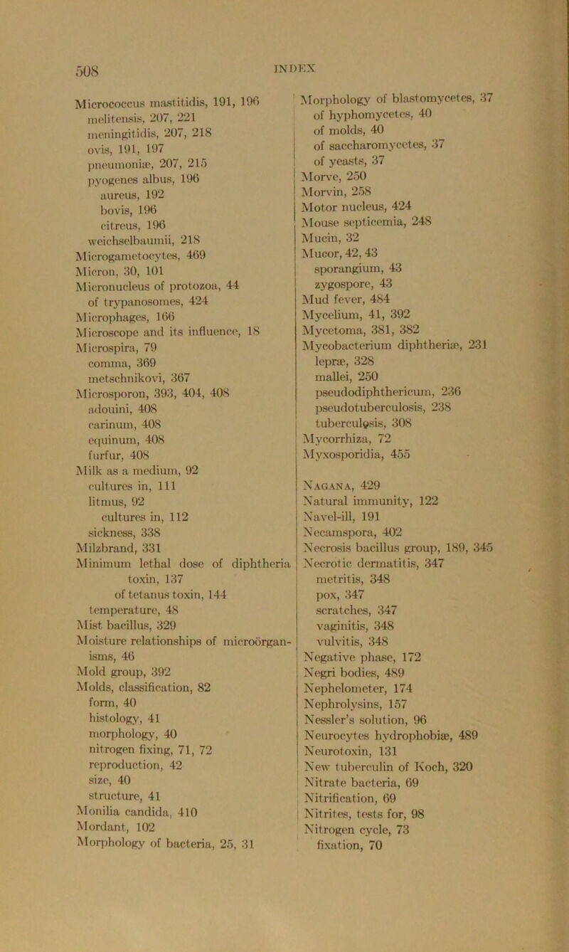 Micrococcus mastitidis, 191, 190 melitensis, 207, 221 men ingitidis, 207, 218 ovis, 191, 197 pneumoniae, 207, 215 pyogenes albus, 196 aureus, 192 bovis, 196 citreus, 196 weichselbaumii, 218 Microgametocytes, 469 Micron, 30, 101 Micronucleus of protozoa, 44 of trypanosomes, 424 Microphages, 166 Microscope and its influence, IS Microspira, 79 comma, 369 metschnikovi, 367 Mierosporon, 393, 404, 408 adouini, 408 carinum, 408 equinum, 408 furfur, 408 Milk as a medium, 92 cultures in, 111 litmus, 92 cultures in, 112 sickness, 338 Milzbrand, 331 Minimum lethal dose of diphtheria toxin, 137 of tetanus toxin, 144 temperature, 48 Mist bacillus, 329 Moisture relationships of microorgan- isms, 46 Mold group, 392 Molds, classification, 82 form, 40 histology, 41 morphology, 40 nitrogen fixing, 71, 72 reproduction, 42 size, 40 structure, 41 Monilia Candida, 410 Mordant, 102 Morphology of bacteria, 25, 31 Morphology of blast omyeetes, 37 of hyphomycetes, 40 of molds, 40 of saecharomycetes, 37 of yeasts, 37 Morve, 250 Morvin, 258 Motor nucleus, 424 Mouse septicemia, 248 Mucin, 32 Mucor, 42, 43 sporangium, 43 zygospore, 43 Mud fever, 484 Mycelium, 41, 392 Mycetoma, 381, 382 Mycobacterium diphtheria*, 231 lepra*, 328 mallei, 250 pseudodiphthericum, 236 pseudotuberculosis, 238 tuberculosis, 308 Mycorrhiza, 72 Myxosporidia, 455 Nagana, 429 Natural immunity, 122 Navel-ill, 191 Necamspora, 402 Necrosis bacillus group, 189, 345 Necrotic dermatitis, 347 metritis, 348 pox, 347 scratches, 347 vaginitis, 348 vulvitis, 348 Negative phase, 172 Negri bodies, 489 Nephelometor, 174 Nephrolysins, 157 Nessler’s solution, 96 Neurocytes hydrophobias, 489 Neurotoxin, 131 New tuberculin of Koch, 320 Nitrate bacteria, 69 Nitrification, 69 Nitrites, tests for, 98 Nitrogen cycle, 73 fixation, 70