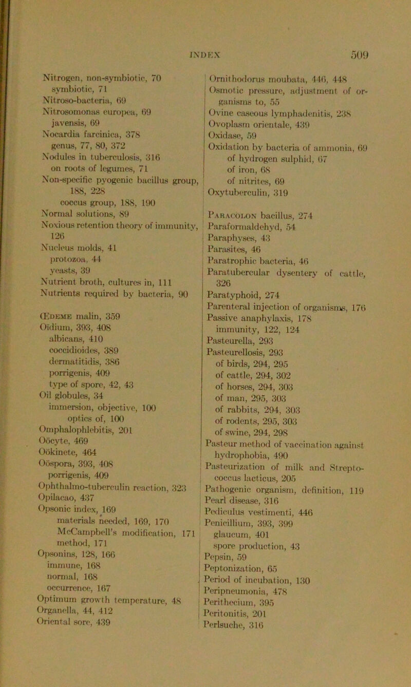Nitrogen, non-symbiotic, 70 symbiotic, 71 Nltroso-bacteria, 69 Nitrosomonas europea, 69 javensis, 60 Nocardia farcinica, 378 genus, 77, 80, 372 Nodules in tuberculosis, 316 on roots of legumes, 71 Non-specific pyogenic bacillus group, 188, 228 coccus group, 188, 1!X) Normal solutions, 80 Noxious retention theory of immunity, 126 Nucleus molds, 41 protozoa, 44 yeasts, 30 Nutrient broth, cultures in, 111 Nutrients required by bacteria, 00 CEdeme malin, 3.50 Oidium, 303, 408 albicans, 410 coccidioides, 380 dermatitidis, 386 porrigenis, 400 type of spore, 42, 43 Oil globules, 34 immersion, objective, 100 optics of, 100 Omphalophlebitis, 201 Oocyte, 460 Ookinete, 464 Oospora, 303, 408 porrigenis, 400 Ophthalmo-tubereulin reaction, 323 Opilacao, 437 Opsonic index, 169 materials needed, 160, 170 McCampbell’s modification, 171 method, 171 Opsonins, 128, 166 immune, 168 normal, 168 occurrence, 167 Optimum growth temperature, 48 Organella, 44, 412 Oriental sore, 439 Ornithodorus moubata, 446, 448 j Osmotic pressure, adjustment of or- ganisms to, 55 j Ovine caseous lymphadenitis, 238 Ovoplasm orientale, 430 Oxidase, 59 Oxidation by bacteria of ammonia, 60 of hydrogen sulphid, 67 of iron, 68 of nitrites, 69 Oxytuberculin, 319 Paracolon bacillus, 274 Paraformaldehyd, 54 Paraphyses, 43 Parasites, 46 Paratrophic bacteria, 46 j Paratubercular dysentery of cattle, 326 ! Paratyphoid, 274 Parenteral injection of organisms, 176 : Passive anaphylaxis, 178 immunity, 122, 124 Pasteurella, 293 Pasteurellosis, 293 of birds, 294, 295 of cattle, 294, 302 of horses, 294, 303 of man, 295, 303 of rabbits, 294, 303 of rodents, 295, 303 of swine, 294, 298 Pasteur method of vaccination against hydrophobia, 400 Pasteurization of milk and Strepto- coccus lacticus, 205 Pathogenic organism, definition, 119 Pearl disease, 316 Podieulus vestimenti, 446 Penicillium, 303, 399 glaucurn, 401 spore production, 43 Pepsin, 59 Peptonization, 65 Period of incubation, 130 Peripneumonia, 478 Perithecium, 395 Peritonitis, 201 Perlsuche, 316