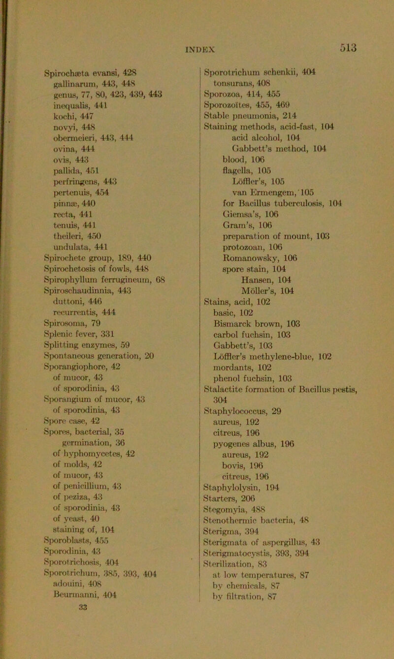 Spirochseta evansi, 428 gallinarum, 443, 44S genus, 77, 80, 423, 439, 443 inequalis, 441 kochi, 447 novyi, 448 obermeieri, 443, 444 ovina, 444 ovis, 443 pallida, 451 perfringens, 443 pertenuis, 454 pinna;, 440 recta, 441 tenuis, 441 theileri, 450 undulata, 441 Spirochete group, 189, 440 Spirochetosis of fowls, 448 Spirophyllum ferrugineum, 68 Spiroschaudinnia, 443 duttoni, 446 recurrentis, 444 Spirosoma, 79 Splenic fever, 331 Splitting enzymes, 59 Spontaneous generation, 20 Sporangiophore, 42 of niucor, 43 of sporodinia, 43 Sporangium of mucor, 43 of sporodinia, 43 Spore case, 42 Spores, bacterial, 35 germination, 36 of hyphornycetes, 42 of molds, 42 of mucor, 43 of penicillium, 43 of peziza, 43 of sporodinia, 43 of yeast, 40 staining of, 104 Sporoblasts, 455 Sporodinia, 43 Sporotrichosis, 404 Sporotrichum, 385, 393, 404 adouini, 408 Beurmanni, 404 33 Sporotrichum schenkii, 404 tonsurans, 408 Sporozoa, 414, 455 Sporozoites, 455, 469 Stable pneumonia, 214 Staining methods, acid-fast, 104 acid alcohol, 104 Gabbett’s method, 104 blood, 106 flagella, 105 Loffler’s, 105 van Ermengem, 105 for Bacillus tuberculosis, 104 Giemsa’s, 106 Gram’s, 106 preparation of mount, 103 protozoan, 106 Romanowsky, 106 spore stain, 104 Hansen, 104 Moller’s, 104 Stains, acid, 102 basic, 102 Bismarck brown, 103 carbol fuchsin, 103 Gabbett’s, 103 Loffler’s methylene-blue, 102 mordants, 102 phenol fuchsin, 103 Stalactite formation of Bacillus pestis, 304 Staphylococcus, 29 aureus, 192 citreus, 196 pyogenes albus, 196 aureus, 192 bovis, 196 citreus, 196 Staphylolysin, 194 Starters, 206 Stegomyia, 488 Stenothermic bacteria, 48 Sterigrna, 394 Sterigmata of aspergillus, 43 Sterigmatocystis, 393, 394 Sterilization, 83 at low temperatures, 87 by chemicals, 87 by filtration, 87