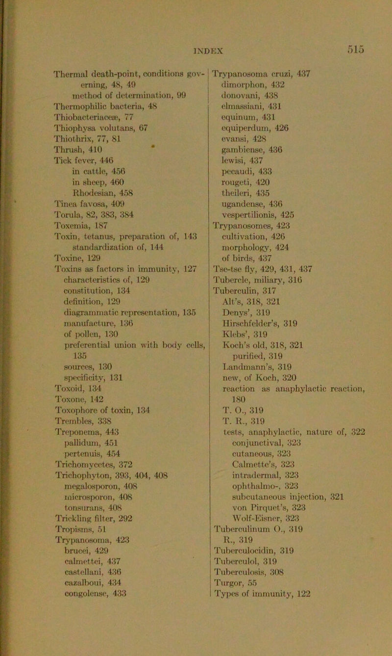 Thermal death-point, conditions gov- erning, 48, 40 method of determination, 99 Thermophilic bacteria, 48 Thiobacteriaceaj, 77 Thiophysa volutans, 67 Thiothrix, 77, 81 Thrush, 410 Tick fever, 446 in cattle, 456 in sheep, 460 Rhodesian, 458 Tinea favosa, 409 Torula, 82, 383, 384 Toxemia, 187 Toxin, tetanus, preparation of, 143 standardization of, 144 Toxine, 129 Toxins as factors in immunity, 127 characteristics of, 129 constitution, 134 definition, 129 diagrammatic representation, 135 manufacture, 136 of pollen, 130 preferential union with body cells, 135 sources, 130 specificity, 131 Toxoid, 134 Toxone, 142 Toxophore of toxin, 134 Trembles, 338 Treponema, 443 pallidum, 451 pertenuis, 454 Trichomycetes, 372 Trichophyton, 393, 404, 408 megalosporon, 408 rnicrosporon, 408 tonsurans, 408 Trickling filter, 292 Tropisms, 51 Trypanosoma, 423 brucei, 429 calmettei, 437 castellani, 436 cazalboui, 434 congolense, 433 Trypanosoma cruzi, 437 dimorphon, 432 donovani, 438 elmassiani, 431 equinum, 431 equiperdum, 426 evansi, 428 gambiense, 436 lewisi, 437 pecaudi, 433 rougeti, 420 theileri, 435 ugandense, 436 vespertilionis, 425 Trypanosomes, 423 cultivation, 426 morphology, 424 of birds, 437 Tse-tse fly, 429, 431, 437 Tubercle, miliary, 316 Tuberculin, 317 Alt’s, 31S, 321 Denys', 319 Hirschfelder’s, 319 Klebs’, 319 Koch’s old, 318, 321 purified, 319 Landmann’s, 319 new, of Koch, 320 reaction as anaphylactic reaction, 180 T. ()., 319 T. R., 319 tests, anaphylactic, nature of, 322 conjunctival, 323 cutaneous, 323 Calmette’s, 323 intradermal, 323 ophthalmo-, 323 subcutaneous injection, 321 von Pirquet’s, 323 Wolf-Eisner, 323 Tuberculinum O., 319 R., 319 Tuberculocidin, 319 : Tuberculol, 319 | Tuberculosis, 308 i Turgor, 55 I Typra of immunity, 122