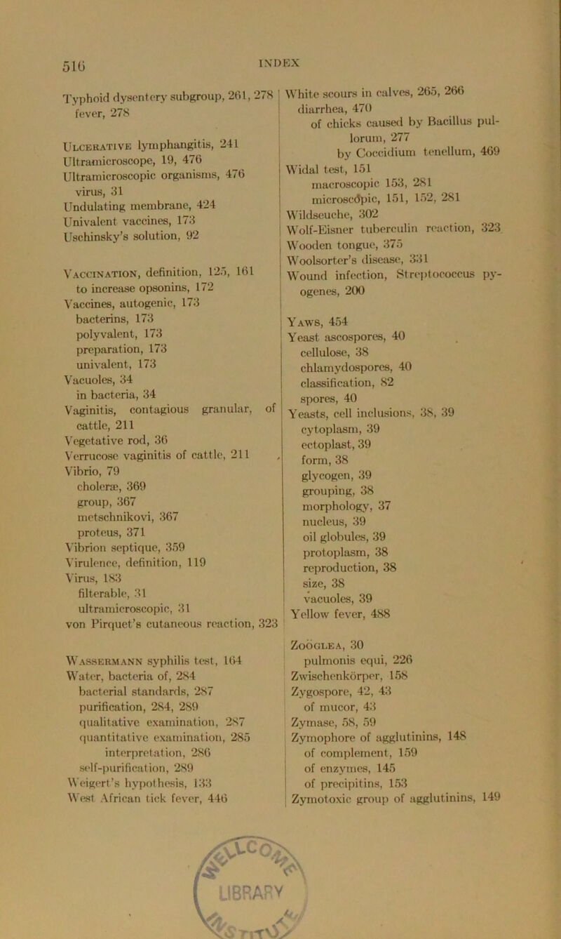 510 IXI) EX Typhoid dysentery subgroup, 261, 278 | fever, 278 Ulcerative lymphangitis, 241 Ultramicroscope, 19, 476 Ultramicroscopic organisms, 476 virus, 31 Undulating membrane, 424 Univalent vaccines, 173 Uschinsky’s solution, 92 Vaccination, definition, 125, 161 to increase opsonins, 172 Vaccines, autogenic, 173 bacterins, 173 polyvalent, 173 preparation, 173 univalent, 173 Vacuoles, 34 in bacteria, 34 Vaginitis, contagious granular, of cattle, 211 Vegetative rod, 36 Verrucose vaginitis of cattle, 211 Vibrio, 79 cholera), 369 group, 367 metschnikovi, 367 proteus, 371 Vibrion septique, 359 Virulence, definition, 119 Virus, 183 filterable, 31 ultramicroscopic, 31 von Pirquet’s cutaneous reaction, 323 Wassermann syphilis test, 164 Water, bacteria of, 284 bacterial standards, 287 purification, 284, 289 qualitative examination, 287 quantitative examination, 285 interpretation, 286 self-purification, 289 Weigert’s hypothesis, 133 West African tick fever, 446 White scours in calves, 265, 266 diarrhea, 470 of chicks caused by Bacillus pul- loruin, 277 by Coccidium tenellum, 469 Widal test, 151 macroscopic 153, 281 microscopic, 151, 152, 281 Wildseuche, 302 Wolf-Eisner tuberculin reaction, 323 Wooden tongue, 375 I Woolsorter’s disease, 331 I Wound infection, Streptococcus py- ogenes, 200 i Yaws, 454 Yeast ascospores, 40 cellulose, 38 chlamydospores, 40 classification, 82 spores, 40 Yeasts, cell inclusions, 38, 39 cytoplasm, 39 ectoplast, 39 ' form, 38 glycogen, 39 grouping, 38 morphology, 37 nucleus, 39 oil globules, 39 protoplasm, 38 reproduction, 38 size, 38 vacuoles, 39 Yellow fever, 488 ZOOGLEA, 30 pulmonis equi, 226 Zwischenkorper, 158 Zygospore, 42, 43 of mucor, 43 Zymase, 58, 59 Zymophore of agglutinins, 148 of complement, 159 of enzymes, 145 of precipitins, 153 Zymotoxic group of agglutinins, 149