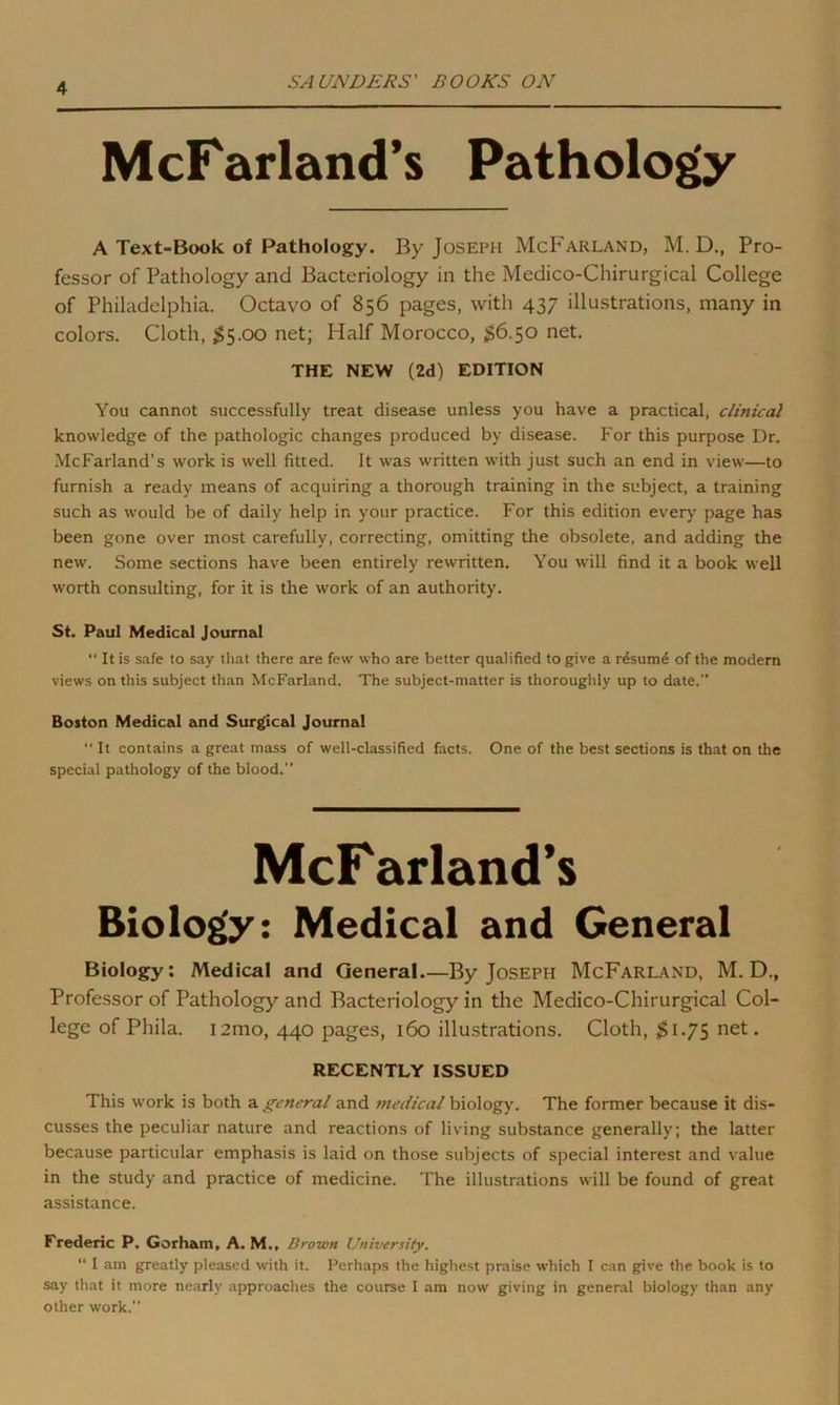 McFarland’s Pathology A Text-Book of Pathology. By Joseph McFarland, M. D., Pro- fessor of Pathology and Bacteriology in the Medico-Chirurgical College of Philadelphia. Octavo of 856 pages, with 437 illustrations, many in colors. Cloth, $5.00 net; Half Morocco, $6.50 net. THE NEW (2d) EDITION You cannot successfully treat disease unless you have a practical, clinical knowledge of the pathologic changes produced by disease. For this purpose Dr. McFarland's work is well fitted. It was written with just such an end in view—to furnish a ready means of acquiring a thorough training in the subject, a training such as would be of daily help in your practice. For this edition every page has been gone over most carefully, correcting, omitting the obsolete, and adding the new. Some sections have been entirely rewritten. You will find it a book well worth consulting, for it is the work of an authority. St. Paul Medical Journal “ It is safe to say that there are few who are better qualified to give a resumd of the modern views on this subject than McFarland. The subject-matter is thoroughly up to date. Boston Medical and Surgical Journal  It contains a great mass of well-classified facts. One of the best sections is that on the special pathology of the blood. McF arland’s Biology: Medical and General Biology: Medical and General.—By Joseph McFarland, M. D., Professor of Pathology and Bacteriology in the Medico-Chirurgical Col- lege of Phila. 12mo, 440 pages, 160 illustrations. Cloth, $1.75 net. RECENTLY ISSUED This work is both a general and medical biology. The former because it dis- cusses the peculiar nature and reactions of living substance generally; the latter because particular emphasis is laid on those subjects of special interest and value in the study and practice of medicine. The illustrations will be found of great assistance. Frederic P. Gorham, A. M., Brown University. “ I am greatly pleased with it. Perhaps the highest praise which I can give the book is to say that it more nearly approaches the course I am now giving in general biology than any other work.