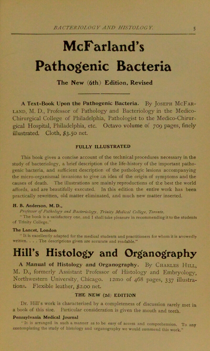 5 McFarland’s Pathogenic Bacteria The New (6th) Edition, Revised A Text-Book Upon the Pathogenic Bacteria. By Joseph McFar- land, M. D., Professor of Pathology and Bacteriology in the Medico- Chirurgical College of Philadelphia, Pathologist to the Medico-Chirur- gical Hospital, Philadelphia, etc. Octavo volume of 709 pages, finely illustrated. Cloth, $3.50 net. FULLY ILLUSTRATED This book gives a concise account of the technical procedures necessary in the study of bacteriology, a brief description of the life-history of the important patho- genic bacteria, and sufficient description of the pathologic lesions accompanying the micro-organismal invasions to give an idea of the origin of symptoms and the causes of death. The illustrations are mainly reproductions of the best the world affords, and are beautifully executed. In this edition the entire work has been practically rewritten, old matter eliminated, and much new matter inserted. H. B. Anderson, M. D., Professor of Pathology and Bacteriology, Trinity Medical College, Toronto. “ The book is a satisfactory one, and I shall take pleasure in recommending it to the students of Trinity College. The Lancet, London  It is excellently adapted for the medical students and practitioners for whom it is avowedly written. . . . The descriptions given are accurate and readable.” Hill’s Histology and Organography A Manual of Histology and Organography. By Charles Hill, M. D., formerly Assistant Professor of Histology and Embryology, Northwestern University, Chicago. 121110 of 468 pages, 337 illustra- tions. Flexible leather, $2.00 net. THE NEW (2d) EDITION Dr. Hill’s work is characterized by a completeness of discussion rarely met in a book of this size. Particular consideration is given the mouth and teeth. Pennsylvania Medical Journal  It is arranged in such a manner as to be easy of access and comprehension. To any contemplating the study of histology and organography we would commend this work.”