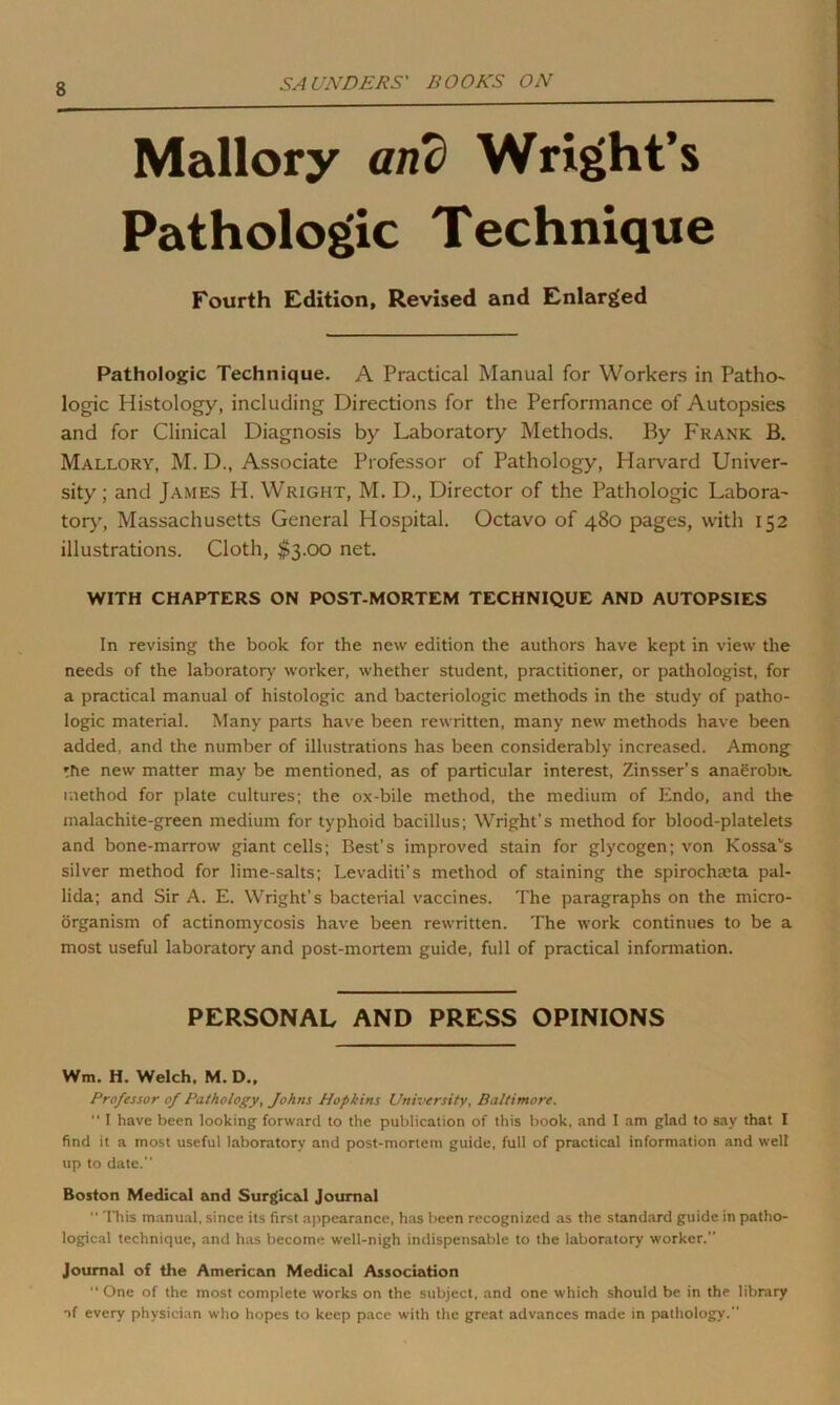 Mallory and Wright’s Pathologic Technique Fourth Edition, Revised and Enlarged Pathologic Technique. A Practical Manual for Workers in Patho- logic Histology, including Directions for the Performance of Autopsies and for Clinical Diagnosis by Laboratory Methods. By Frank B. Mallory, M. D., Associate Professor of Pathology, Harvard Univer- sity ; and James H. Wright, M. D., Director of the Pathologic Labora- tory, Massachusetts General Hospital. Octavo of 480 pages, with 152 illustrations. Cloth, $3.00 net. WITH CHAPTERS ON POST-MORTEM TECHNIQUE AND AUTOPSIES In revising the book for the new edition the authors have kept in view the needs of the laboratory worker, whether student, practitioner, or pathologist, for a practical manual of histologic and bacteriologic methods in the study of patho- logic material. Many parts have been rewritten, many new methods have been added, and the number of illustrations has been considerably increased. Among the new matter may be mentioned, as of particular interest, Zinsser’s anaerobic method for plate cultures; the ox-bile method, the medium of Endo, and the malachite-green medium for typhoid bacillus; Wright’s method for blood-platelets and bone-marrow giant cells; Best’s improved stain for glycogen; von Kossavs silver method for lime-salts; Levaditi’s method of staining the spirochmta pal- lida; and Sir A. E. Wright’s bacterial vaccines. The paragraphs on the micro- organism of actinomycosis have been rewritten. The work continues to be a most useful laboratory' and post-mortem guide, full of practical information. PERSONAL AND PRESS OPINIONS Wm. H. Welch. M. D., Professor of Pathology, Johns Hopkins University, Baltimore. “ I have been looking forward to the publication of this book, and I am glad to say that I find it a most useful laboratory and post-mortem guide, full of practical information and well up to date. Boston Medical and Surgical Journal “ This manual, since its first appearance, has been recognized as the standard guide in patho- logical technique, and has become well-nigh indispensable to the laboratory worker.” Journal of the American Medical Association  One of the most complete works on the subject, and one which should be in the library *>f every physician who hopes to keep pace with the great advances made in pathology.