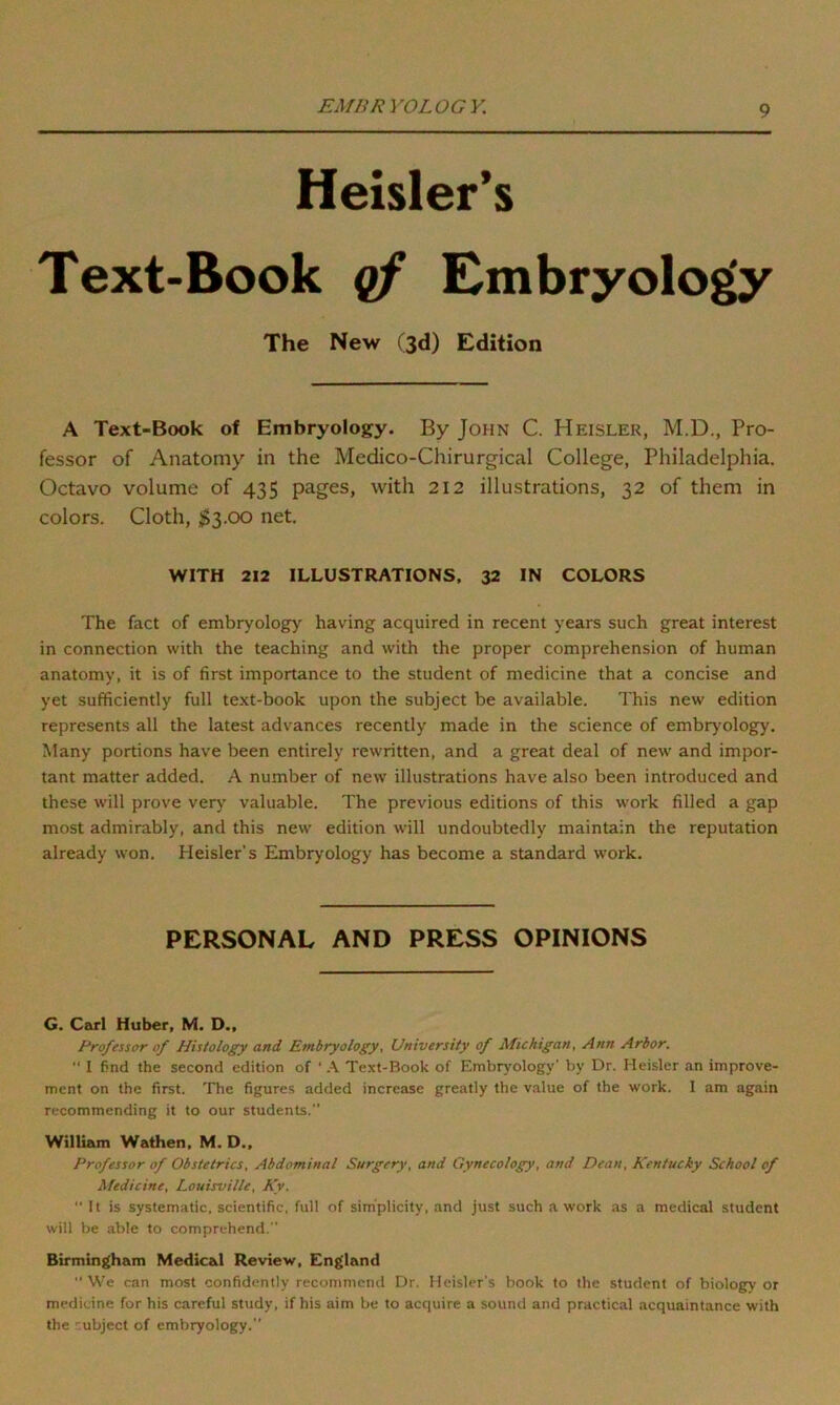 EMBRYOLOGY. Heisler’s Text-Book of Embryology The New (3d) Edition A Text-Book of Embryology. By John C. Heisler, M.D., Pro- fessor of Anatomy in the Medico-Chirurgical College, Philadelphia. Octavo volume of 435 pages, with 212 illustrations, 32 of them in colors. Cloth, $3.00 net. WITH 212 ILLUSTRATIONS, 32 IN COLORS The fact of embryology having acquired in recent years such great interest in connection with the teaching and with the proper comprehension of human anatomy, it is of first importance to the student of medicine that a concise and yet sufficiently full text-book upon the subject be available. This new edition represents all the latest advances recently made in the science of embryology. Many portions have been entirely rewritten, and a great deal of new and impor- tant matter added. A number of new illustrations have also been introduced and these will prove very valuable. The previous editions of this work filled a gap most admirably, and this new edition will undoubtedly maintain the reputation already won. Heisler’s Embryology has become a standard work. PERSONAL AND PRESS OPINIONS G. Carl Huber, M. D., Professor of Histology and Embryology, University of Michigan, Ann Arbor.  I find the second edition of ' A Text-Book of Embryology’ by Dr. Heisler an improve- ment on the first. The figures added increase greatly the value of the work. I am again recommending it to our students. William Wathen, M. D., Professor of Obstetrics, Abdominal Surgery, and Gynecology, and Dean, Kentucky School of Medicine, Louisville, Kv. “ It is systematic, scientific, full of simplicity, and just such a work as a medical student will be able to comprehend. Birmingham Medical Review, England  We can most confidently recommend Dr. Heisler's book to the student of biology or medicine for his careful study, if his aim be to acquire a sound and practical acquaintance with the '-.ubject of embryology.