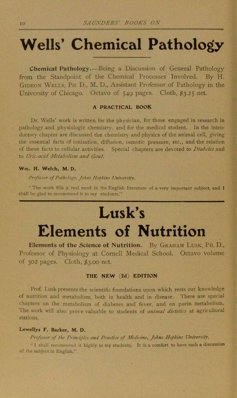 Wells’ Chemical Pathology Chemical Pathology.—Being a Discussion of General Pathology from the Standpoint of the Chemical Processes Involved. By H. Gideon Wells, Ph. D., M. D., Assistant Professor of Pathology in the University of Chicago. Octavo of 549 pages. Cloth, $3.25 net. A PRACTICAL BOOK Dr. Wells’ work is written for the physician, for those engaged in research in pathology and physiologic chemistry, and for the medical student. In the intro- ductory chapter are discussed the chemistry and physics of the animal cell, giving the essential facts of ionization, diffusion, osmotic pressure, etc., and the relation of these facts to cellular activities. Special chapters are devoted to Diabetes and to Uric-acid Metabolism and Gout. Wm. H. Welch, M. D. Professor of Pathology, Johns Hopkins University.  The work fills a real need in the English literature of a very important subject, and I shall be glad to recommend it to my students.” Lusk’s Elements of Nutrition t Elements of the Science of Nutrition. By Graham Lusk, Ph. D., Professor of Physiology at Cornell Medical School. Octavo volume of 302 pages. Cloth, $3.00 net. THE NEW (2d) EDITION Prof. Lusk presents the scientific foundations upon which rests our knowledge of nutrition and metabolism, both in health and in disease. There are special chapters on the metabolism of diabetes and fever, and on purin metabolism. 1 he work will also prove valuable to students of animal dietetics at agricultural stations. Le-wellys E. Barker, M. D. Professor of the Principles and Practice of Medicine, Johns Hopkins University.  1 shall recommend it highly to my students. It is a comfort to have such a discussion of the subject in English.