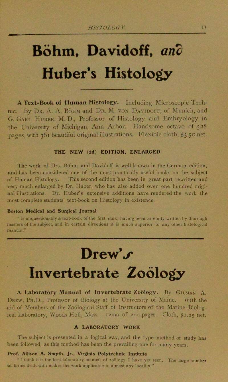 Bohm, Davidoff, and Huber’s Histology A Text-Book of Human Histology. Including Microscopic Tech- nic. By Dr. A. A. Bohm and Dr. M. von Davidoff, of Munich, and G. Garl Huber, M. D., Professor of Histology and Embryology in the University of Michigan, Ann Arbor. Handsome octavo of 528 pages, with 361 beautiful original illustrations. Flexible cloth, S3.50 net. THE NEW (2d) EDITION, ENLARGED The work of Drs. Bohm and Davidoff is well known in the German edition, and has been considered one of the most practically useful books on the subject •of Human Histology. This second edition has been in great part rewritten and very much enlarged by Dr. Huber, who has also added over one hundred origi- nal illustrations. Dr. Huber’s extensive additions have rendered the work the most complete students’ text-book on Histology in existence. Boston Medical and Surgical Journal “ Is unquestionably a text-book of the first rank, having been carefully written by thorough masters of the subject, and in certain directions it is much superior to any other histological manual. DrewV Invertebrate Zoology A Laboratory Manual of Invertebrate Zoology. By Gilman A. Drew, Ph.D., Professor of Biology at the University of Maine. With the aid of Members of the Zoological Staff of Instructors of the Marine Biolog- ical Laboratory, Woods Holl, Mass. i2mo of 200 pages. Cloth, $1.25 net. A LABORATORY WORK The subject is presented in a logical way, and the type method of study has been followed, as this method has been the prevailing one for many years. Prof. Allison A. Smyth, Jr., Virginia Polytechnic Institute  I think it is the best laboratory manual of zoology I have yet seen. The large number •of forms dealt with makes the work applicable to almost any locality.”