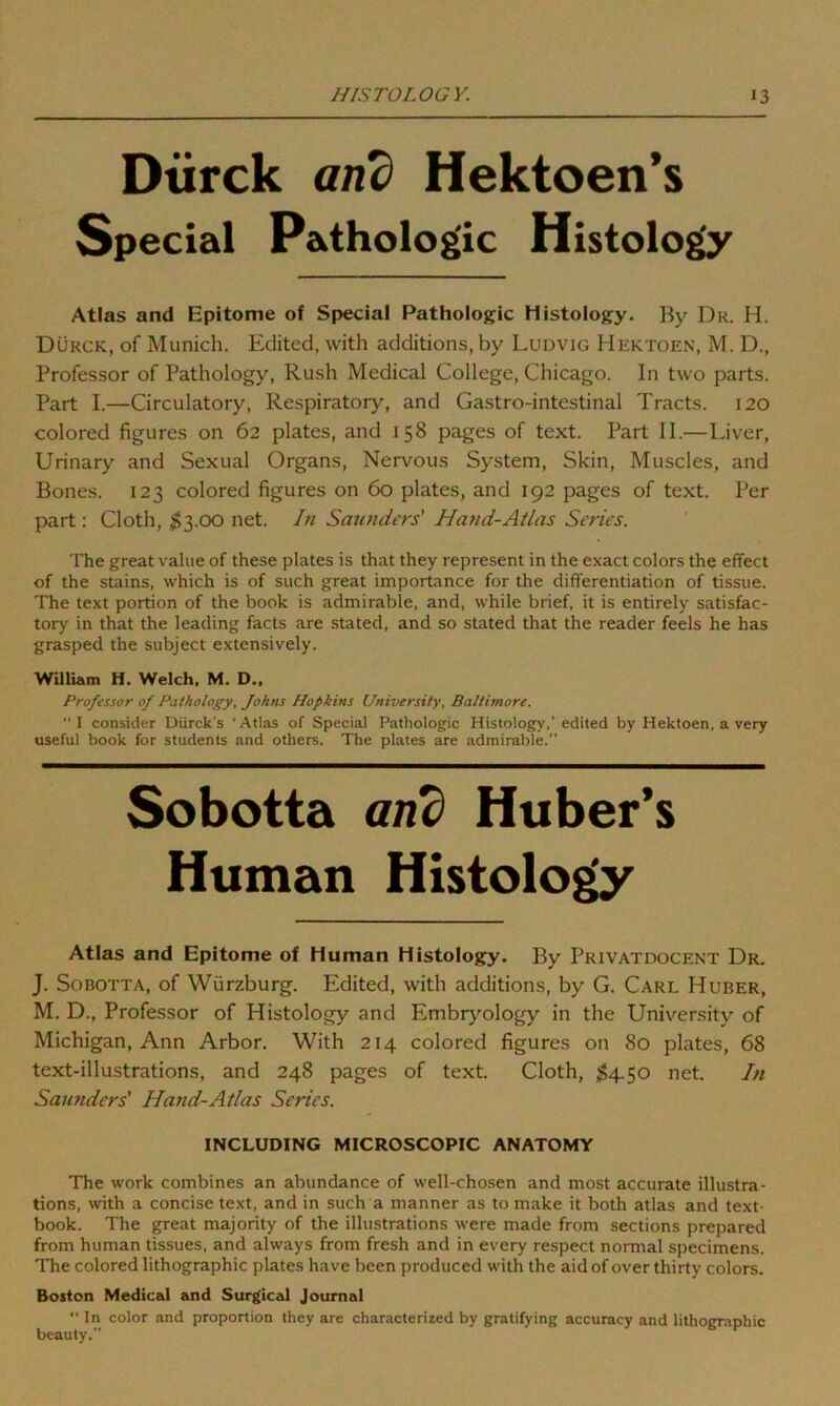 Dtirck and Hektoen’s Special Pathologic Histology Atlas and Epitome of Special Pathologic Histology. By Du. H. Durck, of Munich. Edited, with additions, by Ludvig Hektoen, M. D., Professor of Pathology, Rush Medical College, Chicago. In two parts. Part I.—Circulatory, Respiratory, and Gastro-intestinal Tracts. 120 colored figures on 62 plates, and 158 pages of text. Part II.—Liver, Urinary and Sexual Organs, Nervous System, Skin, Muscles, and Bones. 123 colored figures on 60 plates, and 192 pages of text. Per part : Cloth, $3.00 net. In Saunders' Hand-Atlas Series. The great value of these plates is that they represent in the exact colors the effect of the stains, which is of such great importance for the differentiation of tissue. The text portion of the book is admirable, and, while brief, it is entirely satisfac- tory in that the leading facts are stated, and so stated that the reader feels he has grasped the subject extensively. William H. Welch, M. D., Professor of Pathology, Johns Hopkins University, Baltimore.  I consider Diirck's ‘Atlas of Special Pathologic Histology,' edited by Hektoen, a very useful book for students and others. The plates are admirable. Atlas and Epitome of Human Histology. By Privatdocent Dr. J. Sobotta, of Wurzburg. EMited, with additions, by G. Carl Huber, M. D., Professor of Histology and Embryology in the University of Michigan, Ann Arbor. With 214 colored figures on 80 plates, 68 text-illustrations, and 248 pages of text. Cloth, $4.50 net. In Saunders' Hand-Atlas Series. The work combines an abundance of well-chosen and most accurate illustra- tions, with a concise text, and in such a manner as to make it both atlas and text- book. The great majority of the illustrations were made from sections prepared from human tissues, and always from fresh and in every respect normal specimens. The colored lithographic plates have been produced with the aid of over thirty colors. Boston Medical and Surgical Journal “ In color and proportion they are characterized by gratifying accuracy and lithographic beauty.” Sobotta and Huber’s Human INCLUDING MICROSCOPIC ANATOMY