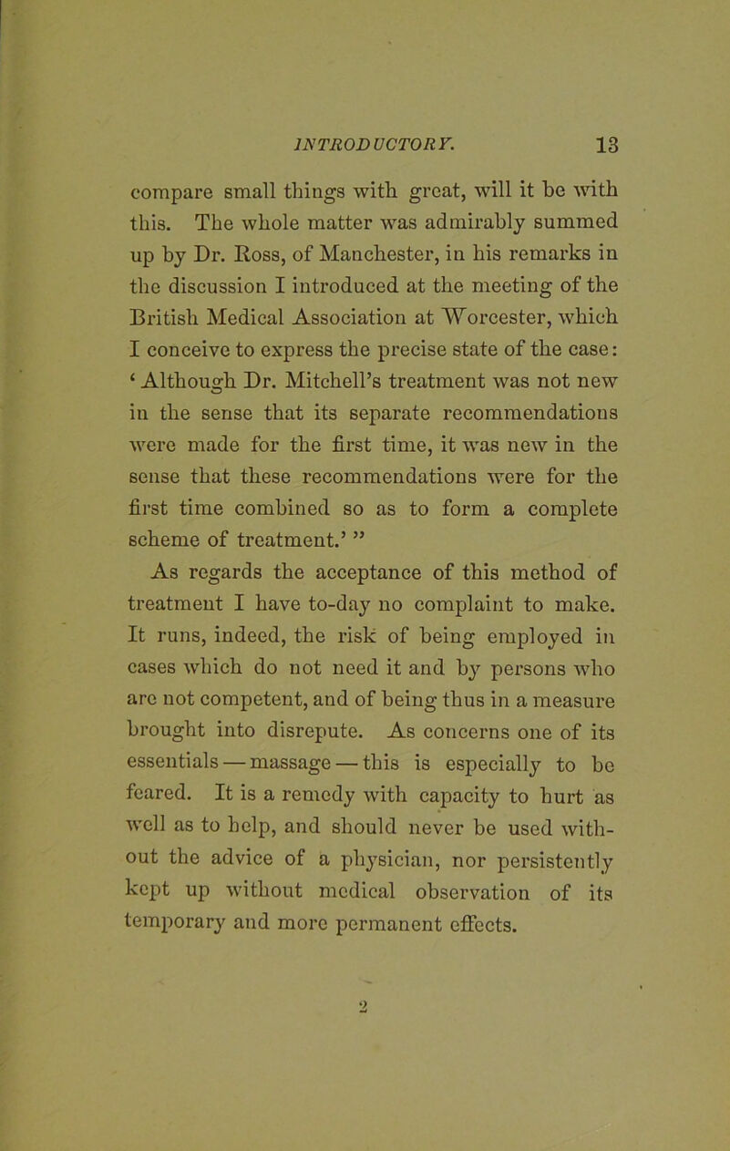 compare small things with great, will it be with this. The whole matter was admirably summed up by Dr. Ross, of Manchester, in his remarks in the discussion I introduced at the meeting of the British Medical Association at Worcester, which I conceive to express the precise state of the case: ‘ Although Dr. Mitchell’s treatment was not new in the sense that its separate recommendations were made for the first time, it was new in the sense that these recommendations were for the first time combined so as to form a complete scheme of treatment.’ ” As regards the acceptance of this method of treatment I have to-day no complaint to make. It runs, indeed, the risk of being employed in cases which do not need it and by persons who arc not competent, and of being thus in a measure brought into disrepute. As concerns one of its essentials — massage — this is especially to bo feared. It is a remedy with capacity to hurt as well as to help, and should never be used with- out the advice of a physician, nor persistently kept up without medical observation of its temporary and more permanent effects.