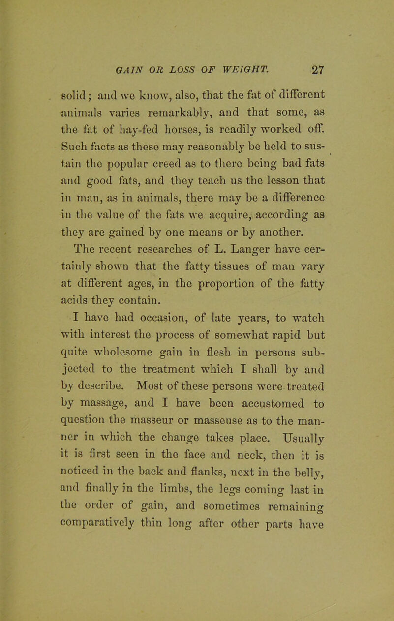 solid; and wo know, also, that the fat of different animals varies remarkably, and that some, as the fat of hay-fed horses, is readily worked off. Such facts as these may reasonably be held to sus- tain the popular creed as to there being bad fats and good fats, and they teach us the lesson that in man, as in animals, there may be a difference in the value of the fats we acquire, according as they are gained by one means or by another. The recent researches of L. Langer have cer- tainly shown that the fatty tissues of man vary at different ages, in the proportion of the fatty acids they contain. I have had occasion, of late years, to watch with interest the process of somewhat rapid but quite wholesome gain in flesh in persons sub- jected to the treatment which I shall by and by describe. Most of these persons were treated by massage, and I have been accustomed to question the masseur or masseuse as to the man- ner in which the change takes place. Usually it is first seen in the face and neck, then it is noticed in the back and flanks, next in the belly, and finally in the limbs, the legs coming last in the order of gain, and sometimes remaining comparatively thin long after other parts have