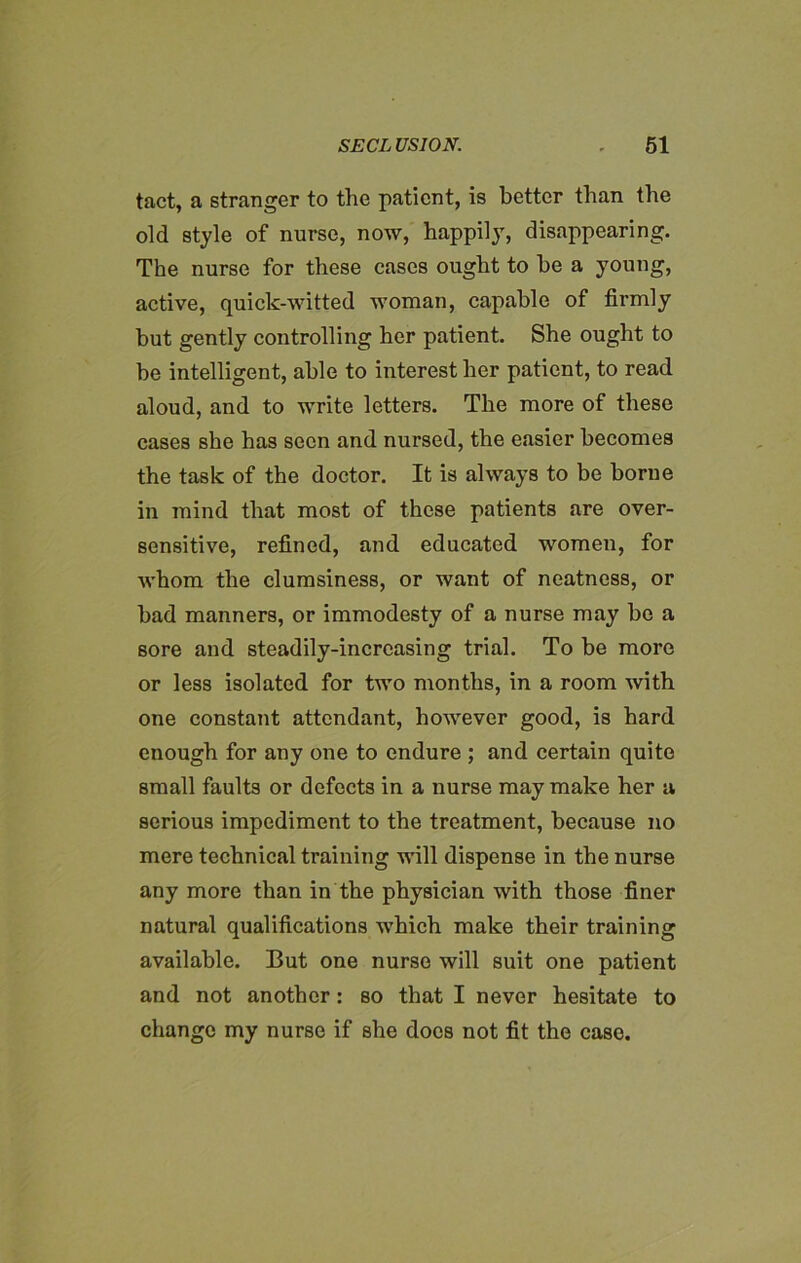 tact, a stranger to the patient, is better than the old style of nurse, now, happily, disappearing. The nurse for these cases ought to he a young, active, quick-witted woman, capable of firmly but gently controlling her patient. She ought to be intelligent, able to interest her patient, to read aloud, and to write letters. The more of these cases she has seen and nursed, the easier becomes the task of the doctor. It is always to be borne in mind that most of these patients are over- sensitive, refined, and educated women, for whom the clumsiness, or want of neatness, or bad manners, or immodesty of a nurse may be a sore and steadily-increasing trial. To be more or less isolated for two months, in a room with one constant attendant, however good, is hard enough for any one to endure ; and certain quite small faults or defects in a nurse may make her a serious impediment to the treatment, because no mere technical training will dispense in the nurse any more than in the physician with those finer natural qualifications which make their training available. But one nurse will suit one patient and not another : so that I never hesitate to change my nurse if she docs not fit the case.